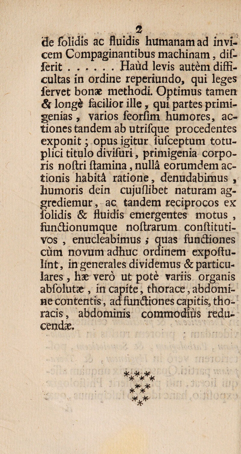 ide folidis ac fluidis humanam ad invi¬ cem Compaginantibus machinam, dif- ferit.Haud levis autem diffi¬ cultas in ordine reperiundo, qui leges fervet bonae methodi. Optimus tamen & long& facilior ille, qui partes primi¬ genias , varios feorfim humores, ac¬ tiones tandem ab utrifque procedentes exponit; opus igitur iufceptum totu- plici titulo divifuri, primigenia corpo¬ ris noftri flamina, nulla eorumdem ac¬ tionis habiti ratione, denudabimus , humoris dein cujuflibet naturam ag¬ grediemur , ac tandem reciprocos ex folidis & fluidis emergentes motus , fitn&ionumque noftrarum conftituti- vos , enucleabimus quas fundiones cum novum adhuc ordinem expoftu- lint, in generales dividemus & particu¬ lares , hae vero ut pote variis organis abfolutae , in capite, thorace,abdomi¬ ne contentis, ad fundiones capitis, tho¬ racis, abdominis commodius redu¬ cendae.