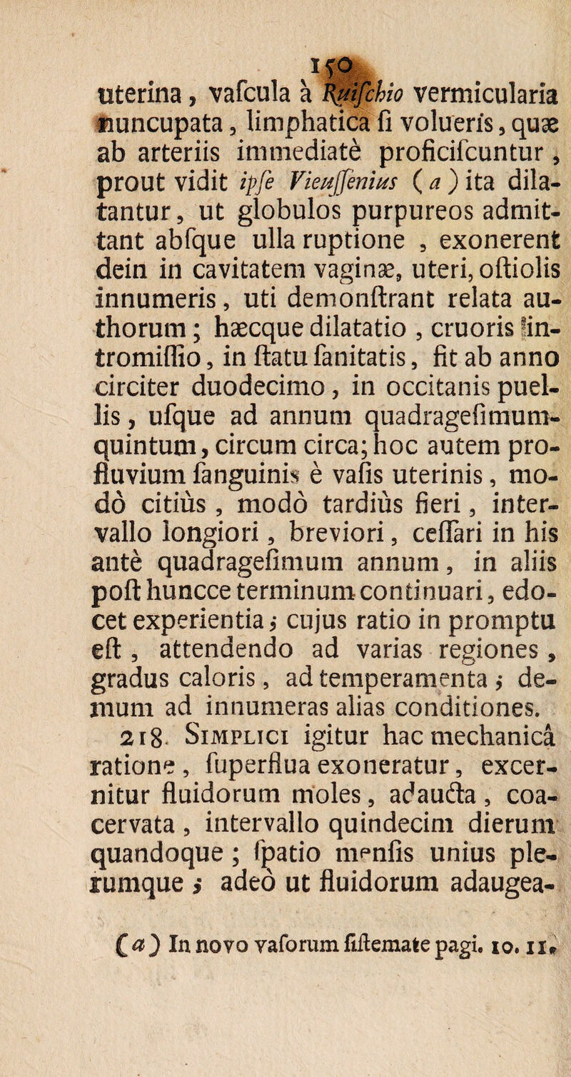 uterina, vafcula a Kitifchio vermicularia nuncupata, limphatica fi volueris, quae ab arteriis immediate proficifcuntur, prout vidit ipfe Vieujfenius (a)itd. dila¬ tantur, ut globulos purpureos admit¬ tant abfque ulla ruptione , exonerent dein in cavitatem vaginae, uteri, oftiolis innumeris, uti demonftrant relata au- thorum; haecque dilatatio , cruoris !in- tromiflio, in flatu fanitatis, fit ab anno circiter duodecimo, in occitanis puel¬ lis , ufque ad annum quadragefimum- quintum, circum circa; hoc autem pro¬ fluvium fanguinis e vafis uterinis, mo¬ do citius, modo tardius fieri, inter¬ vallo longiori, breviori, ceflari in his ante quadragefimum annum, in aliis poft huncce terminum continuari, edo¬ cet experientia; cujus ratio in promptu eft , attendendo ad varias regiones, gradus caloris, ad temperamenta ,* de¬ mum ad innumeras alias conditiones. 218- Simplici igitur hac mechanica ratione, fuperfiuaexoneratur, excer¬ nitur fluidorum moles, adauda , coa¬ cervata , intervallo quindecim dierum quandoque; (patio maniis unius ple¬ rumque ,* adeo ut fluidorum adaugea- ) In novo vaforum fiftemate pagi. io. ii#