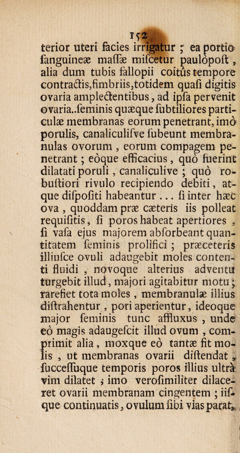 terior uteri facies irrigatur ; ea portio fanguineae maffae mifcetur paulopoft , alia dum tubis fallopii coitus tempore contradis5fimbriis,totidem quafi digitis ovaria ampledentibus, ad ipfa pervenit ovaria..feminis quaeque fubtiliores parti¬ culae membranas eorum penetrant, imo porulis, canaliculifve fubeunt membra¬ nulas ovorum , eorum compagem pe¬ netrant ; eoque efficacius, quo fuerint dilatati poruli, canaliculive ; quo ro- buftiori rivulo recipiendo debiti, at¬ que difpofiti habeantur ... fi inter haec ova , quoddam prae caeteris iis polleat requifitis, fi poros habeat apertiores , fi vafa ejus majorem abforbeant quan¬ titatem feminis prolifici; praeceteris illiufce ovuli adaugebit moles conten¬ ti fluidi , novoque alterius adventu turgebit illud , majori agitabitur motu; rarefiet tota moles, membranulae illius diftrahentur , pori aperientur, ideoque major feminis tunc affluxus , unde eo magis adaugefcit illud ovum , com¬ primit alia, moxquc eo tantae fit mo¬ lis , ut membranas ovarii diftendat * fucceffuque temporis poros illius ultra vim dilatet ,• imo verofimiliter dilace¬ ret ovarii membranam cingentem ; iif- que continuatis a o vulum libi vias parat*