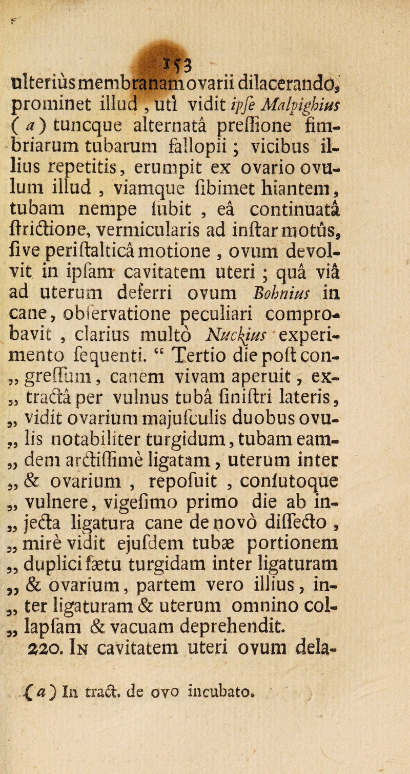 3 ulterius membranamovarii dilacerando, prominet illud , uti vidit ipfe Malpighius (^)tuncque alternata preffione fim¬ briarum tubarum fallopii; vicibus il¬ lius repetitis, erumpit ex ovario ovu- lum illud , viamque fibimet hiantem, tubam nempe iubit , ea continuata ftridione, vermicularis ad inftarmotus, fi ve periftaltica motione , ovum devol¬ vit in ipfam cavitatem uteri; qua via ad uterum deferri ovum Bohnius in cane, obfervatione peculiari compro¬ bavit , clarius multo Nuckjus experi¬ mento fequenti. ce Tertio diepoltcon- „ gretfum, canem vivam aperuit, ex- „ tracta per vulnus tuba finiftri lateris, „ vidit ovarium majufculis duobus ovu- „ lis notabiliter turgidum, tubameam- „ dem ardtiffime ligatam, uterum inter „ & ovarium , repofuit , conlutoque „ vulnere, vigefimo primo die ab in- „ jeda ligatura cane de novo difle&o , „ mire vidit ejufdem tubae portionem „ duplici faetu turgidam inter ligaturam „ & ovarium, partem vero illius, in- „ ter ligaturam & uterum omnino coi- „ lapfam & vacuam deprehendit. 220. In cavitatem uteri ovum dela- (a) In tra&. de ovo incubato.
