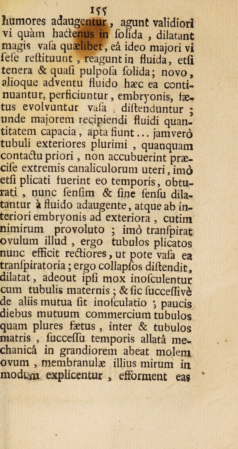 humores adaugentur, agunt validiori vi quam hactenus in folida , dilatant magis vafa quaelibet, ea ideo majori vi fele reftituunt , reaguntin fluida, etfi tenera & quafi pulpofa folida; novo, alioque adventu fluido haec ea conti¬ nuantur, perficiuntur, embryonis, lae¬ tus evolvuntur vafa , diftenduntur ; unde majorem recipiendi fluidi quan¬ titatem capacia, apta fiunt... jamverd tubuli exteriores plurimi , quanquam contactu priori, non accubuerint prae- cife extremis canaliculorum uteri, imo etfi plicati fuerint eo temporis, obtu¬ rati , nunc fenfim & fine fenfu dila¬ tantur a fluido adaugente, atque ab in¬ teriori embryonis ad exteriora, cutim nimirum provoluto ; imo tranfpirat ovulum illud , ergo tubulos plicatos nunc efficit rectiores, ut pote vafa ea tranfpiratoria; ergo collapfos diftendit, dilatat, adeout ipfi mox inofculentur cum tubulis maternis; & fic fucceffive de aliis mutua fit inofculatio paucis diebus mutuum commercium tubulos quam plures fietus , inter & tubulos matris , fuccefiii temporis allata me¬ chanica in grandiorem abeat molem ovum , membranulae illius mirum in modum explicentur , efforment eas