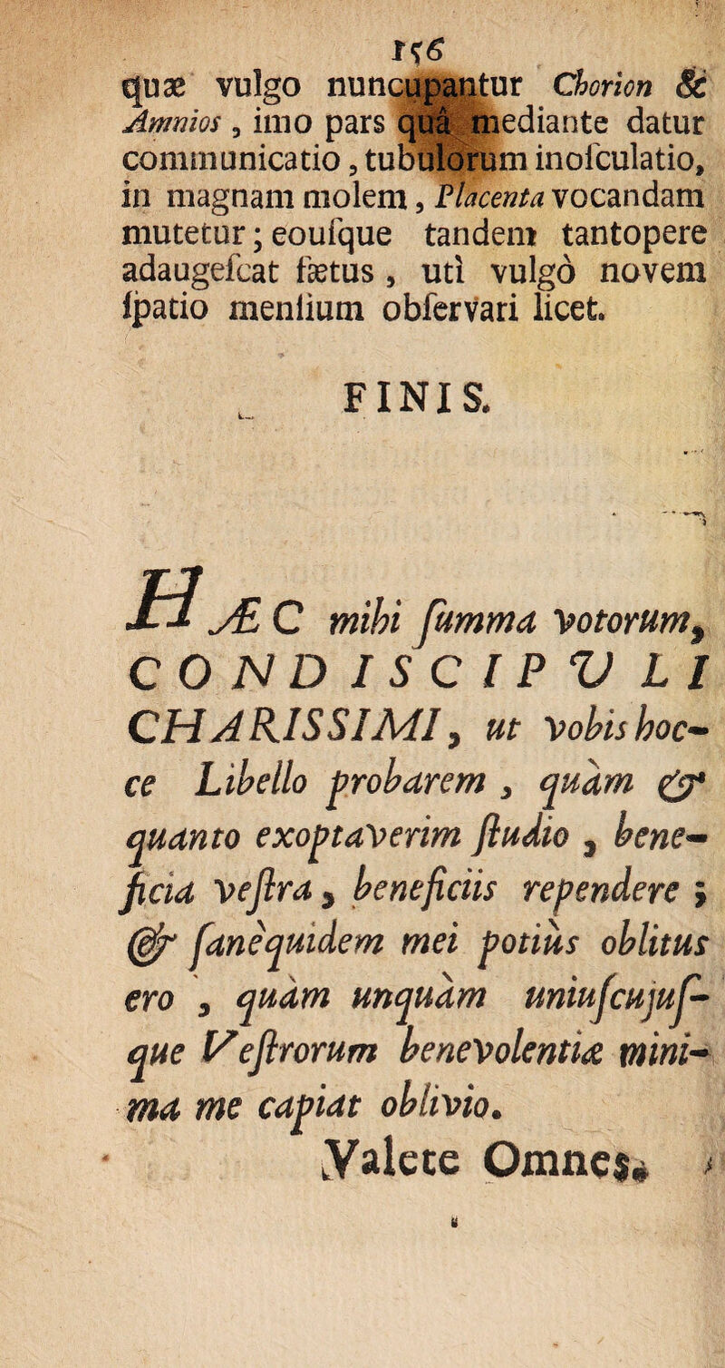 quae vulgo nuncupantur Chorion & Animos, imo pars qua mediante datur communicatio ? tubulorum inofculatio, in magnam molem, Placenta vocandam mutetur; eoufque tandem tantopere adaugefcat fetus , uti vulgo novem fpatio meniium obfervari licet FINIS. H^c mihi fumma Votorum t COJSIDISCIPV L I CH A HIS SI Adi, ut vobis hoc- ce Libello probarem } quam & quanto exoptaverim fiudio , bene¬ ficia vejlra , beneficiis rependere i (efr fanequidem mei potius oblitus ero j quam unquam uniufcujuf- que I/ejlrorum benevolentia mini¬ ma me capiat oblivio. Vale ce Omnes* >
