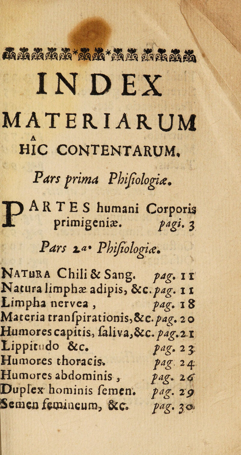STS IN DEX MATER.IAR.UM hic contentarum, t 3 *. - \ V* • Pars prima Phijtologia* PARTES humani Corporis primigenia?. fagi. 3 Pdrs 2**' Phifiologirt• Natura Chili&Sang. 11 Natura limphae adipis, fkc.pag. 11 Limpha nervea , pag. 1S Materia tranfpirationis5&c./><*g. 20 Humores capitis, lali va,&c. pag.%i Lippitudo &c. pag. 2 3: Humores thoracis* pag. 2q. Humores abdominis , pag. Duplex' hominis femen# 2p Semen femineum* &c* pag. 3 o
