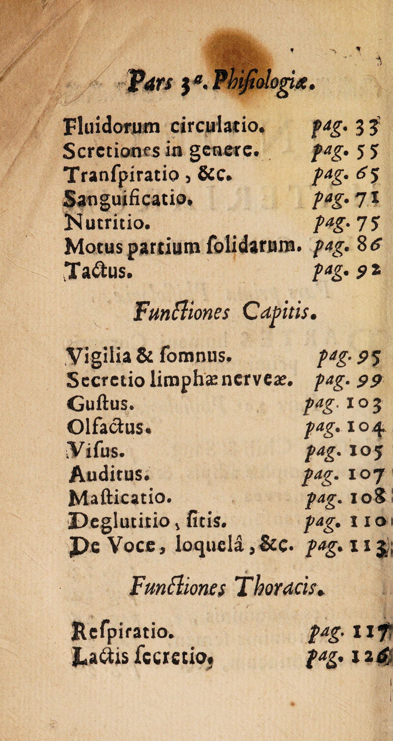 ?! \a' Fluidorum circulatio. Scrctiones in genere. Tranfpiratio , &c. Sanguificatio, Nutritio. molonx. f*g' 3 3' pag. 5 5 pag. 6 5 pag. 71 pag- 7 5 Motus partium folidarum. pag. 8 a Ta&us. pag. 91 Funfliones Capitis, Vigilia & fomnus. Secretio limphanerveae. Guftus. Olfactus. Vifus. Auditus. Mafticatio. 'Deglutitio 4 fitis. De Voce, loquela, &c. pag. 95 pag. 99 pag. i o 3 pag. 104 pag. 105 pag. 107 pag. 108’ pag. 1101 pag. 11 J. Fmftiones Thoracis* Refpiratio. pag. uf* JLa&is fc ere tio. pag. j 2 4