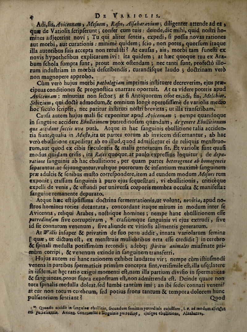 k&\y&$%AviceMUttn , Mcfuem, Raftn, Alfabaravium; diligenter attende ad ea » quae de Variolis fcripferunt j confer cum tuis: deinde,dic mihi, quid noftri ho¬ mines adjecerint novi 5 Tu qui aliter fentis, expedi, fi pofiis novas rationes aut morbi, aut curationis : minime quidem5 fcio, non potes, quorfum itaque illa autoribus Tuis accepta non retulifti? Ac caufas, ais, morbi tam funefti ex novis hypothefibus explicatum ivi i ita quidem ; at haec quoque tua ex Ara¬ bum fchola fumpta funt, prout mox oftendam ; nec tanti funt, profe&o illo¬ rum induftriam in morbis defcribendis, curandifque laudo 5 do&rinam verb non magnopere approbo. Cum vero hujus morbi patbologiam imprimis inftituere decreverim, ejus prae¬ cipuas conditiones Sc prognoftica enarrare oportuit. At ea videre poteris apud Avicennam : minutias non /edor; ac fi Antiquorum ofor es,adi, fis, Melcbior. Sebizmm, qui do&e admodum,& omnium longe operofiffkne de variolis medio hoc feculo lcripfit, nec patitur inftituci noftri brevitas, utilia tranferibam. Caufa autem hujus mali fic exponitur apud Avicennam , nempe quandoque in fenguine accidere Ebullitionem putredinofam quandam > de genere Ebullitionum qua accidunt fuccis uva puta. Atque in hac fanguinis ebullitione talia acciden¬ tia fiunc,qua!ia in MujlO)ita ut partes eorum ab invicem difcernantur, ab hac vero ebullitione expeditur ab eo illud,quod admifceturei de reliquis menftruo- rum,aut quod ex cibis faeculentis 8c malis generatum fir. Et variobe funt quafi modus quidam crifis , ita Rafes quoque,at paulo expreffius loquitur ; de depu- ratione fanguinis ab hac ebullitione , per quam partes beterogene# ab bomogeneis feparantur.ac fejuunguntur,vulcque puerorum & infantium maxime (anguinem prae adultis & fenibus mufto correfponderejitem ad eundem modum Mefues rem exponit, craftum fanguinis a puro ejus fequeftrari, vi ebullitionis, criticeque expelli de venis , & effundi per univerfa corporis membra occulta &manifefta: fknguine remanente depurato. Atque haec eftipfifllma do&rina fermentationis,ut volunt, novitia> apud no- ftroshomines toties decantata, concordant itaque mirum in modum inter fe Avicenna, reliqui Arabes, noftrique homines ; nempe hanc ebullitionem effe putredinofam five corruptivam , * crafsumque fanguinis vi ejus extrudi, five id fic connatum venenum , five aliunde ex vitiofis alimentis generatum. At lVillis infuper & privatim de fuo penu addit, innata variolarum femina* f quae, ut didumeft, ex menftruis muliebribus orta effe credidit] in cerebro & (pinali medulla potiflimum recondi; adeoq; Jpiritus animales miafmate pri- ' inum corripi j & venenum exinde in fanguinem transferri. Hujus autem rei hanc rationem exhibet laudatus vir *, nempe cum iftiufinodi venena in partibus fpermaticis primum concepta fint,verifimile eft,illa ufq detere in iifdem,at h^c ratio exigui momenti eft,nam illa partium divifio in fpermaticas & (anguineas,prout (apra expofitum eft,non admittenda eft. Deinde quare non tota fpinalis medulla doleatffed lumbi tantum imi j an ibi fedes connati veneni? at cur non totum cerebrum, fed potius frons tantum 6c tempora dolorem hunc pulfatorium fentiant ? Quod Quando accidit in ianguin* ebullitio, fecundum femicam putredinis cujufdam , i. t. ad modum ajitftjjus Stoj>na«fc*iuis. Avtcca. Geftcwntui e fanguinis putiedinc, ejul^ue ebullitione, AjU.ai«u;a¥>».