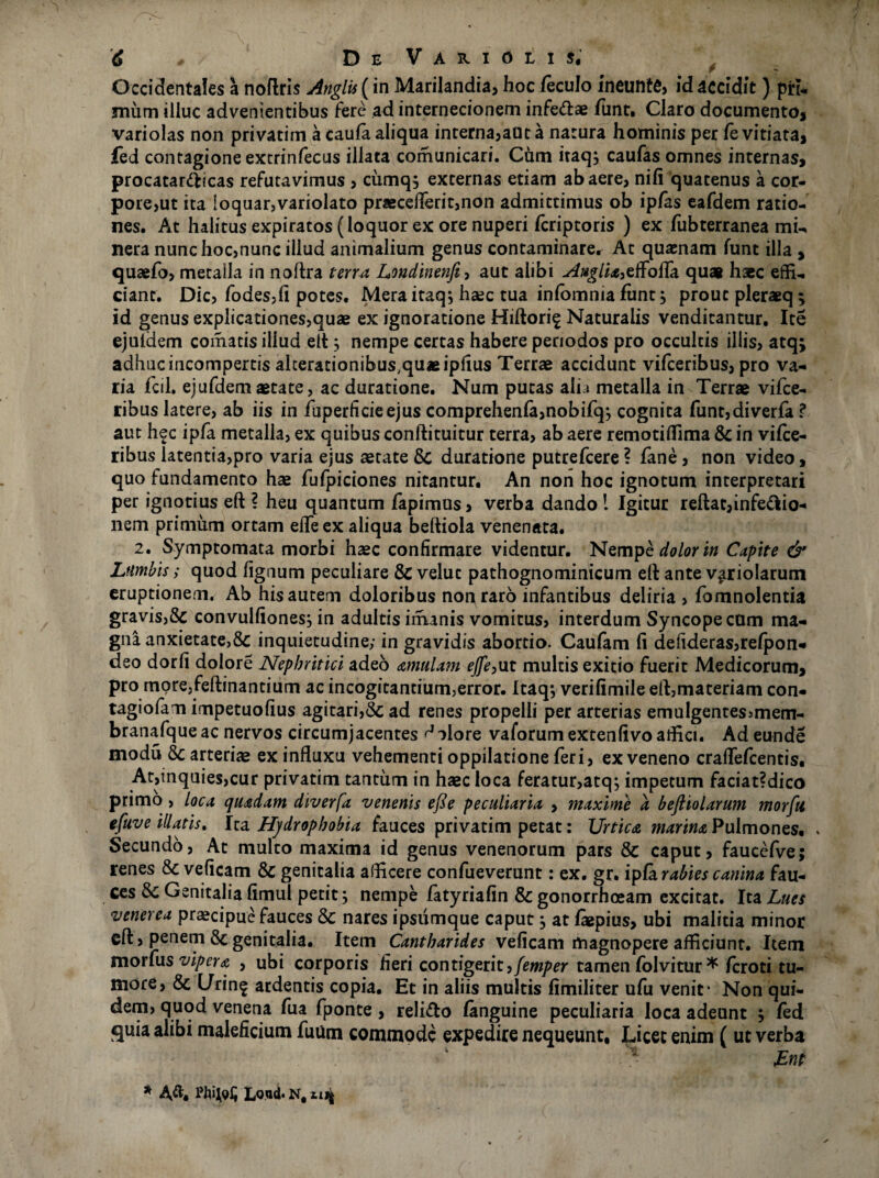 Occidentales a noftris Anglis (in Marilandia, hoc feculo ineuntfi, id accidit ) pirt- mum illuc advenientibus fere ad internecionem infedae funt. Claro documento, variolas non privatim a caufa aliqua interna,auta natura hominis per fe vitiata, fed contagione extrinfecus illata comunicari. Cum itaq, caufas omnes internas, procatardicas refutavimus , cumqs externas etiam ab aere, nifi quatenus a cor- pore,ut ita loquar,variolato praeceflerit,non admittimus ob ipfas eafdem ratio¬ nes. At halitusexpiratos(loquorexorenuperi feriptoris ) ex fubterranea mi-* nera nunc hoc,nunc illud animalium genus contaminare. At quasnam funt illa , quaefo, metalla in noftra terra Londinenft, aut alibi Ai*glia,effofia qua* haec effi¬ ciant. Dic, fodes,fi potes. Mera itaq; hsec tua infomma funt ^ prout pleraeq; id genus explicationes,quae ex ignoratione Hiftori^ Naturalis venditantur. Ite ejuldem comatis illud elt} nempe certas habere periodos pro occultis illis, atq; adhuc incompertis alterationibus^uaeipfius Terrae accidunt vifceribus, pro va¬ ria fcil. ejufdemaetate, ac duratione. Num putas alia metalla in Terrae vifce¬ ribus latere, ab iis in fuperficieejus comprehenfa,nobifqj cognita funt,diverfa ? aut hec ipfa metalla, ex quibus conftituitur terra, ab aere remotifiima & in vifce¬ ribus latentia,pro varia ejus aetate & duratione putrefeere ? fane, non video, quo fundamento hae fufpiciones nitantur. An non hoc ignotum interpretari per ignotius eft ? heu quantum fapimus, verba dando ! Igitur reftat,infedio- nem primum ortam elfeex aliqua befiiola venenata. 2. Symptomata morbi haec confirmare videntur. Nempe dolor in Capite & Ltimbis; quod fignum peculiare & velut pathognominicum eft ante viriolarum eruptionem. Ab his autem doloribus non raro infantibus deliria , fomnolentia gravis,& convulfiones; in adultis imanis vomitus, interdum Syncopecum ma¬ gna anxietate,& inquietudine; in gravidis abortio. Caufam fi defideras,re(pon- deo dorfi dolore Nephritici adeo amulam ejfe,\it multis exitio fuerit Medicorum, pro more,feftinantium ac incogitantium,error. Itaqj verifimile eft,materiam con- tagiofam impetuofius agitari,& ad renes propelli per arterias emulgentes>mem- branafque ac nervos circumjacentes ^ olore vaforum extenfivo affici. Ad eunde modu & arteriae ex influxu vehementi oppilatione feri, ex veneno craflefcentis. At,inquies,cur privatim tantum in haec loca feratur,atq; impetum faciat?dico primo , loca quadam diverfa venenis efte peculiaria , maxime a beftiolarum morfit efuve illatis. Ira Hj/drophobia fauces privatim petat: Urtica marina Pulmones. . Secundo, At multo maxima id genus venenorum pars & caput, faucefve; renes &c veficam & genitalia afficere confueverunt: ex. gr. ipfa rabies canina fau¬ ces Sc Genitalia fimul petit; nempe fatyriafin & gonorrhoeam excitat. Ita Lues venerea praecipue fauces & nares ipsiimque caput, at fiepius, ubi malitia minor eft, penem 8c genitalia. Item Cantharides veficam magnopere afficiunt. Item morfus vipera , ubi corporis fieri contigerit,femper tamen folvitur * feroti tu¬ more, & L/rin^ ardentis copia. Et in aliis multis fimiliter ufu venit* Non qui¬ dem, quod venena fua fponte , relido fanguine peculiaria loca adeunt ; fed quia alibi maleficium futim commode expedire nequeunt. Licet enim ( ut verba * £nt * Lond. N, uj|