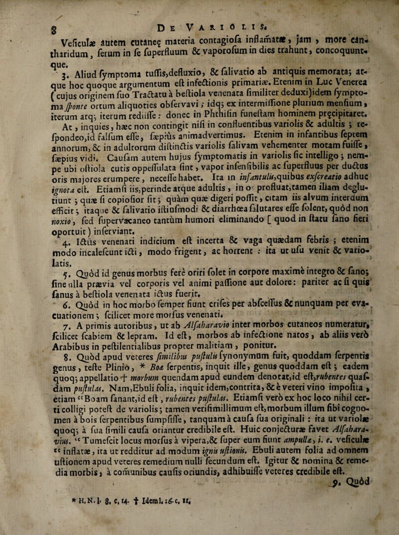 Veficuhe autem cutane$ materia contagiofa inflamat*, jam > more can¬ tharidum , ferum in fe fuperfiuum & vaporofum in dies trahunt > concoquunt- ^ Aliud fymptoma tuflis,defluxio, & falivatio ab antiquis memorata; at¬ que hoc quoque argumentum eft infectionis primaria?* Etenim in Luc \ enerea (cujusoriginemfuo Traftatua beftiola venenata fimiliterdeduxi)idem fympto- ma fronte ortum aliquoties obfervayi> idq; ex intermiffione plurium menfium» iterum atq; iterum redulTe : donec in Phthifin funeftam hominem pr^cipitaret* At, inquies , haec non contingit nifi in confluentibus variolis & adultis ; re- fpondeojid falfum effe, fa?pius animadvertimus. Etenim in infantibus feptem annorum, & in adultorum diftinCtis variolis falivam vehementer motam fuifle, faspius vidi* Caufam autem hujus fymptomatis in variolis fic intelligo ; nem¬ pe ubi oftioia cutis oppeffulata fint, vapor infenfibilis ac fuperfluus per duCtus oris majores erumpere , necefTe habet* Ita in infantulis quibus exfcreatio adhuc ignota eft. Eciamfi iis,perinde atque adultis , in o profluat,tamen iliam deglu- tiunt ; quae fi copiofior fit; quam quae digeri pofiit, citam iis alvum interdum efficit; itaque & falivatio iftiufmodi tk diarrhceafalutares effe folent, qurid non noxio, fed fupervacaneo tantum humori eliminando [ quod in ftatu lano fieri oportuit) inferviant. 4. ICtus venenati indicium eft incerta 8c vaga quaedam febris ; etenim modo incalefcunt iCli, modo frigent, ac horrent ; ita ut ufu venit & vario- latis. — ... o r 5. Quod id genus morbus fere oriri folet in corpore maxime integro & fano; fine ulla praevia vel corporis vel animi paffione auc dolore: pariter ac fi quis fanus a beftiola venenata iCtus fuerit* . 6. Quod in hoc morbo femper fiunt crifes per abfceftiis & nunquam per eva¬ cuationem ; fcilicet more morfus venenati. 7. A primis autoribus , ut ab Alfaharavio inter morbos cutaneos numeraturt fcilicet fcabiem & lepram. Id eft, morbos ab infeCtione natos , ab aliis verb Arabibus in peftilentialibus propter malitiam , ponitur. 8. Quod apud veteres [milibus puftulis fynonymUm fuit, quoddam ferpentis genus , tefte Plinio, * Boa ferpentis, inquit ille, genus quoddam eft ; eadem quoq; appellatio f morbum quendamapud eundefn denotat,id eft,r#te^qua£ dam puftulas. Nam,Ebuli folia, inquit idem,contrita, & e veteri vino impolita , etiamC{ Boam fanant,id eft , rubentes puftulas. Eciamfi vero ex hoc loco nihil cer¬ ti colligi poteft de variolis; tamen verifimillimum eft,morbum illum fibicogno¬ men a bois ferpentibus fumpfifie, tanquam a caufa fua originali : ita ut variol* quoq; a fua fimili caufa oriantur credibile eft. Huic conjeCturae favet Alfabara- vius. 4< Tumefcit locus morfus a vipera>& fuper eum fiunt ampulla, i. e. veficul* ec inflatae, ita ut redditur ad modum ignis uftionis. Ebuli autem folia ad omnem uftionem apud veteres remedium nulli fecundum eft. Igitur 8c nomina & reme¬ dia morbis * a comunibus caufis oriundis* adhibuiffe veteres credibile eft. Qu6d * H.N.l* $, c,4- t Idem 1.26.c, ir#