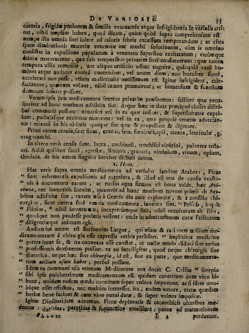 .. D e Vario iis} i} catotu j fugijMt potionem & fimiha evacuantia atque infrigidantia in varfolisatt^ net, nihil amplius habeo, quod dicam, qu4m quod (upra comprchenfum eft nempe illa omnia fieri foicre ad caloris febris excefliim temperandum ; at citra fpem diminutionis materi* venenat* aut morbi folutionem, cum is omnino coniiftat io cxpulfione papularum k venenato fuperfluo excitatarum ; carumque debita maturatione , qux jfuis temporibus privatim fieri confucverunc :qux tamen tempora ullis remediis , aut aliquo artificio adhuc cognito, quicquid vani ho¬ mines atque audaces contra contendant, vel unum diem, non horuhm forte, accelerari non poflfe, etiam mulierculis nociflimum eft. Igitur infrigident, cale* faciintve, qu#irem volunt, nihil tamen promovent; ac immcnfum&& feneftum damnum in&rrc poliunt. Verum ipfa jam medicamenta interna privatim penfitemus; fcfUcct qu* pecu- lianter ad hunc morbum adhibita finr. Atque h*c in duas prxcipueclalfcs difiri- bu! commode pofimt: nimirum vel in ea qux inflant, & fuperfluitates cxpcl- unc, pudmafquc excitatas maturant: vel in ea , qux proprie veneno adverfan- tur : etiam fi in his ultimis quoque fint qu* & propellant & digerant. Primi autem census,fune ficus , crocus, fem, foeniculi,apii, cicera, lenticula; gj tragacanthi. Inaltero vero cenfu fiunt, lacca , cochincil, rrochifciviperini, pulveres tefla- cci. Acidi quilibet fucci, agrcflx, limorps, granati; vitrioium , vinum , opium, theriaca. de his autem lingulis breviter diifturi lumus. r i. Ficus. Has vero fupra omnia medicamenta ad variola laudant Arabes: , Ficus “ fant vehementis cxpulfionis ad exteriora , & illud eft una de caufis evafio- “ nis k nocumento^ carum , at rurfus aqua ficuum cA bona valde. hxc Avi- ccnna, nec immerito. Etenim , quamvis ad hunc morbum novum primo sb Ara- bibus adhibitae fine, tamen ufu £ Grxcis diu ante explorat*, & k confilio chi- rurgLo , ficut extera fere rmnia medicamenta , invcnt* finr» Prifcis , irqait * Plinius, * nihil mtentaittn; inexperrumque fuit, nihil occultatum ab illis, if flnodque non prodefle polleris vellent > unde in admirationem cur* Prifcorum fc diligenrixque animum egit. ^ Audicn Ius autem cA Scribonius Largus , qui ufum & ratinnrm u.ilium me¬ dicamentorum a chiru gia efle expreflis verbis perhibet. <c implicitas medicin* <f partes inter fc , 6t ita connexas elle conflat , ut nullo modo diduci fine torius u profeflionts detrimento poflint. ex eo intelligirur, quod neque chirurgia fine dixtecica, neque h*c fine chirurgia, id eft, fine ea parte, qux medicamento- c< rutu utilium ufum habet , perfici poliunt. Idem cx communi ufu veterum Medicorum nos docet C. Olfus “ fcnrpio <c fibi ipfc pulcherrimum medicamentum efl. quidam contritum cum vino bi- u bunr, quidam eodem modo contritum frper vulnus imponunt, ac fi idem urro- bique elfct efferus, nec multum intcreflec. ira , eodem autorc, ccrtx quxdam herb* bene faciunt & cum vino potui dat* , & fuper vulnus impofif*. > Igitur Diofcoridem adeamus. Ficus deploratis & cacoethicis ulceribus me¬ dentur : duritia*’ &.fiuWflCfllos emolliunf, panos ad maturationem c**7. E. x perducunt.