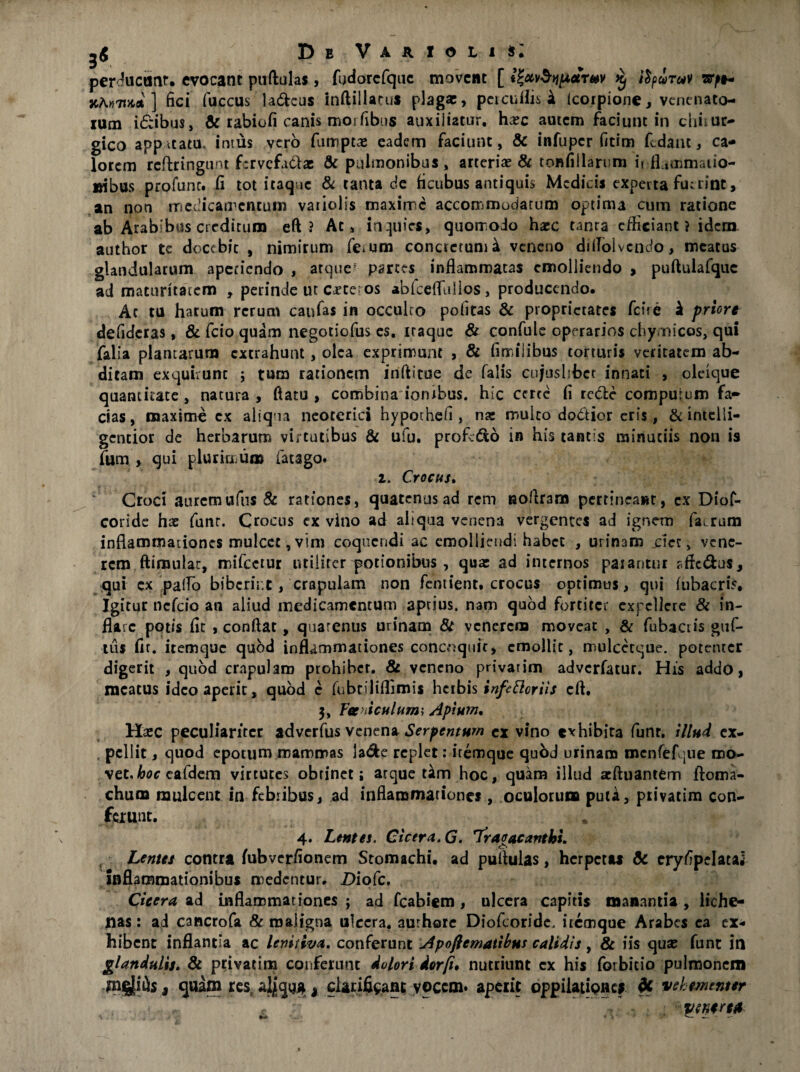 perducunt. evocant puftulas, fudorcfquc movent [ ^ ifyiruv w^t- xtoTtHot ] fici fuccus laneus inftillacus plagae, percuflis k Icorpione, venenato¬ rum i£ibu$, & rabiofi canis morfibus auxiliatur, haec autem faciunt in diiiur- gico appitatu, intus vero fumpta: eadem faciunt, & infuper fitim fidant, ca¬ lorem rcftrirtgunt f:rvcfii61ae & pulmonibus, arteriae & tonfiilarum if ILmmaiio- »ibus profunr. fi tot itaque & tanta de ficubus antiquis Medicis experta fu:rint, an non medicamentum vaiiolis maxime accommodatum optima cum ratione ab Arabibus creditum eft? At, inquies, quomodo haec tanra efficiant ? idem author te docebit , nimirum fe^um conctcruni^ veneno diflolvcndo, meatas glandularum aperiendo , atque' partes inflammatas emolliendo > puftulafquc ad maturitatem , perinde ut Cftei os ablcefluilos, producendo. Ac tu harum rerum canfas in occulto politas & proprietates fene k priore defideras, & fcio quam negotiofus es, iraque & confule operarios chymicos, qui falia plantarum extrahunt, olea exprimunt , & fimilibus torturis veritatem ab¬ ditam exquirunt ; tum rationem inftitue de falis cujuslibct innati , oleique quantitate, natura, flatu, combina ionibus. hic ceree fi re&e compurum fa¬ cias, maxime cx aliqna neoterici hypothefi , na: mulco do&ior eris, &inteiii- gctitior de herbarum virtutibus & ufu. profrdo in his tantis minutiis non is Ium. , qui plurimum facago. i. Crocus. Croci auremufiis & rationes, quatenus ad rem uoftram pertineant, cx Diof- coride hae funr. Crocus ex vino ad aliqua venena vergentes ad ignem fairum inflammationes mulcet, vim coquendi ac emolliendi habet , urinam ciet, vene¬ rem ftiraulac, mifccrur utiliter potionibus , qua: ad internos paiantur sfie&us, qui ex pallo bibcrir.t, crapulam non femient. crocus optimus, qui fubacris. Igitur nefeio an aliud medicamentum aptius, nam quod fortiter expellere & in¬ flare potis fit , conflat, quarenus urinam & venerem moveat , & fubactis guf- tu$ fit. itemque quod inflammationes concoquit, emollit, mulcecque. potenter digerit , quod crapulam prohibet. & veneno privarim adverfatur. His addo, racatus ideo aperit, quod c fubtiliflimis herbis infetteriis eft, 3, Fer iculum; Apium, Haec peculiariter adverfus venena Serpcnturn ex vino exhibita funr. illud ex- , pellit, quod epotum mammas la$e replet: itemque quod urinam menfefque mo¬ vet, hoc eafdem virtutes obtinet; atque tam hoc, quam illud acftuantem ftoma- chura mulcent in febribus, ad inflammationes, oculorum puta, privarim con¬ ferunt. 4. Lenta, Cicera, G. Tragacanthi. ^1 Lentes contra fubverfionem Stomachi, ad puftulas, herpetu & eryfipelatai inflammationibus medentur. JDiofc. Cicera ad inflammationes ; ad fcabiem, ulcera capitis manantia , liche- nas: ai cancrofa & maligna ulcera, aurhore Diofioride, itemque Arabes ea ex¬ hibent inflantia ac lenitiva. conferunt Apoftematibus calidis, & iis qux funt in glandulis. & privattna conferunt dolori derfu nutriunt cx his forbitio pulmonem ipgjiiis, quam resr aljjqu*, clarificant vocem, aperit oppilationes vehementer yenerut