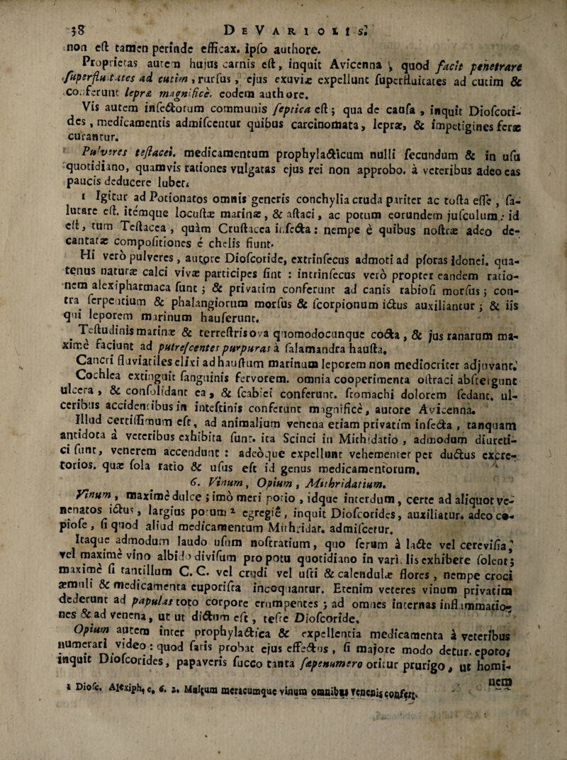 non eft tamen perinde efficax. Ipfo authore. Proprietas aute n hujus carnis eft, inquit Avicenna V quod facit penetrare fupsrfiu.tates ad cutim , rurfusf ejus exuvi* expellunt fuperfluicates ad cucim & Conferunt lepra magnifice, eodem authore. Vis autem infe&orum communis feptica eft 5 qua de caofa , inquit Diofcori- des, medicamentis admifccntur quibus carcinomata, leprae, & impetiginesferse curanrur. Pujvsres teflacel medicamentum prophylamicum nulli fecundum & in ufu quotidiano, quamvis rationes vulgatas ejus rei non approbo, a veteribus adeo eas paucis deducere lubcr* 1 Igitur ad Potionatos omnis generis conchylia cruda pariter ac tofta effe , fa- lucare eft. itemque iocufta; marinae, & aftaci, ac potum eorundem jufculum.* id di} tum Teftacea , quim Cruftacca ii Jc&a: nempe e quibus noftrse adeo de¬ cantatae compoiitiones e chelis fiunt» Hi vero pulveres, autpre Diofcoride, extrinfccus admoti ad pforas idonei, qua¬ tenus natura; calci viva; participes fine : intrinfecus vero propter eandem ratio¬ nem alexipharmaca funt y & privarim conferunt ad canis rabiofi morfus j con¬ tra ferpcotium & phalangiorum morfus & fcorpionum i&us auxiliantur; & iis qui leporem marinum hauferunt. . Teftudinismarina; & terreftrisova quomodocunque co<5ka, & jus ranarum ma¬ xime raciunt ad putrefeentes purpuras a falamandra haufta, fluviatiles elixi adhauftum marinum leporem non mediocriter adjuvant. Cochlea cxtinguic fanguinis fervorem, omnia cooperimenta oftraci abftergunc ulcera , & confolidant ea 9 & fcabiei conferunt, fcomachi dolorem fedant. ul¬ ceribus accidentibus in inteftinis conferunt magnifice, autore Avicenna. Illud cerciflimum cfr, ad animalium venena etiam privatim infe&a , tanquam antidota a veteribus exhibita funt. ita Scinci in Michidatio , admodum diurcti- cifunt, venerem accendunt : adeoque expellunt vehementer per du&us cxcrc^ tonos, qua; foia ratio Sc ufus eft id genus medicamentorum. ‘ 6. Vinum, Opium , Afttbridatium, Vinum , maxime dulce ;imo meri potio » idque interdum, certe ad aliquot ve¬ nenatos i&us, largius po um* egregie, inquit Diofcoridcs, auxiliatur, adeoc»- piofe, fi quod aliud medicamentum Muhridat. admifeerur. Itaque admodum laudo ufirm noftratium, quo ferum k la&c vel cercvi/ia,’’ ve maxime vino albido divifum pro potu quotidiano in vari His exhibere (olent; maxime fi tantillum C. C. vel crudi vel ufti & calendulje flores a;muli & medicamenta cuporifca incoquantur. Etenim veteres vinum privatim dederunt ad papulas toto corpore erumpentes y ad omnes incernas inflammatio¬ nes o^ad venena, ut ut didfcum eft, tefic Diofcoride. Opium autem inter prophyla&ica & expellentia medicamenta k veteribus numerari video : quod faris probat ejus effe&us , fi majore modo detur, epoto,* inquit Diofcorides, papaveris fucco tanta fepenumero oritur prurigo, ut homi- 1 Diofc. Ai«xiph,e# Maltum mcracumqucvinura onmib|iTweniScQflfcrt.