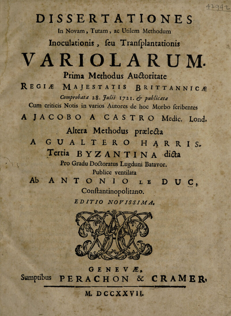 4'i DISSERTATIONES In Novam, Tutam, ac Utilem Methodum Inoculationis, fcu Tranlplantationis VARIOLARUM. Prima Methodus Au&oritate Regi^ Majestatis fi rittannic^ Comprobata 28. Julii 1711. & publicata Cum criticis Notis in varios Autores de hoc Morbo feribentes AJACOBO A' CASTRO Medie. Lond. Altera Methodus prsele&a A GUALTERO H ARRIS» Tertia BYZANTINA dida Pro Gradu Do&oratus Lugduni Batavor* Publice ventilata Ab ANTONIO le DUC. ._. * Conftantinopolitano. EDITIO NOVISSIMA, GENEVA, Sumptibus PERACHON U C R A M E R< M, DCCXXY1I.