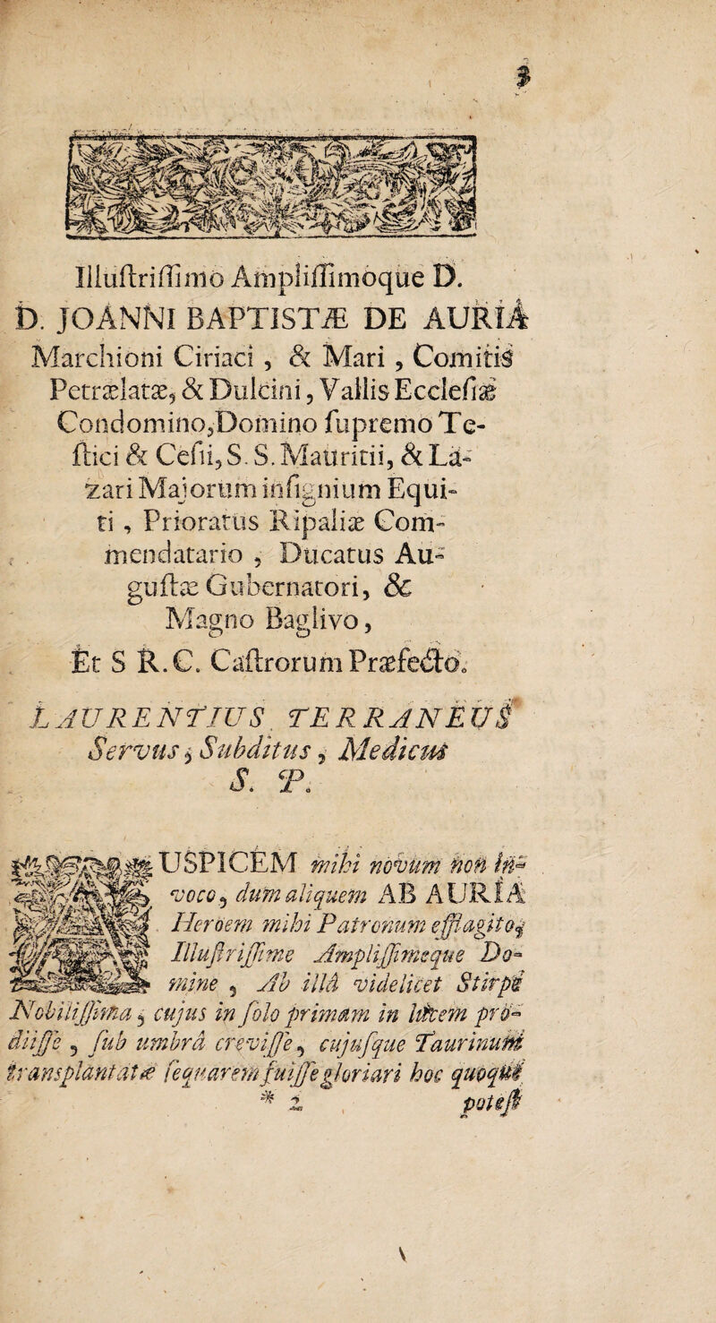 Illiiftriffimo AttipliffimoqUe D. D. JOANNI BAPTISTA DE AURlA Marchioni Ciriaci , & Mari , Comitis Petr^latse* & Dulcini 5 Vallis Ecclefiai Condomino?Domino fupremo Te- ftici & Cefii? S. S. Matiritii, & La- Tari Majorum infignium Equi¬ ti , Prioratus Kljpaliae Gom- mendatario 5 Ducatus Au- guffe Gubernatori, & Magno Baglivo, o o Et S R.C. CaftrorumPr^fe<SlOo L JURE NE IUS TE RR JN E U i Servus $ Subditus, Mediem S. T. U SPICEM novum non in* ‘V0CGf) dum aliquem AB AURf A Herbem mihi Patronum efflagito# IUuftrijTime Amplijjims que Do~ mine 5 ^ illd videlicet Stirpi NobiiiJJima 5 in folo primam in litem prU diifje 5 //D umbra crevi fje5 cujufque Taurinuni transplantat*e fequaremfuiffe gloriari hoc % *-W5 V
