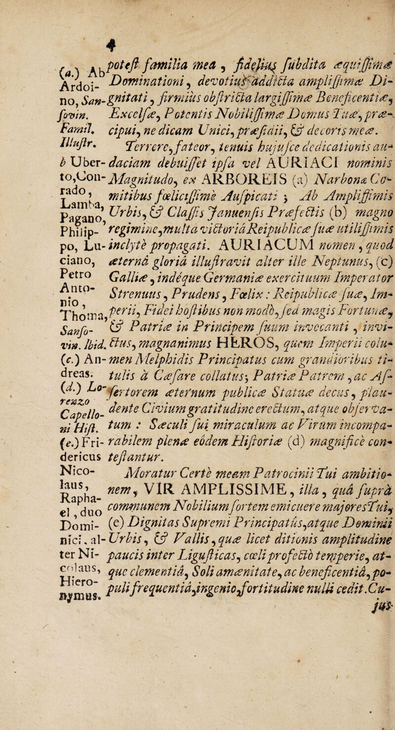 Ardoi- Dominationi , devothdf addicta amplifijimae Di¬ no, San-^tatl ? firmius obfitriUa largijjlmce Bmcficenti<gy fovin. Excclfa^ Potentis Nobili (fima Domus Tu A) prae- Famtl. cipui, ne dicam Unici) praefidii) ifi decoris mea. Illujlr. <Tcrrerc.Jfateor1 tenuis hujujce dedicationis au* b Uber- daciam debuifiet ipfa vel A URI ACI nominis to,Con-Magnitudo^ ex ARBOREIS (a) Narbona Co* rado, mitibus foelicijfiime Aufipicat i \ Ab Ampli'ffimis Pagano DrbiS) & Clajfis Januenfis Profectis (b) magno Philip- * regimine pmalt a victor iciReipublicae’fu a utilijjimis po, Lu- inclyte propagati. AURI ACUM nomen, quod ciano, aeterna gloria illujiravit alter ille Neptunus, (c) Petro G allite 5 in de que Germaniae exercituum Imperator . to* Strenuus, Prudens , Foelix: ReipuMicae fi\iae, lm- Thoma Ptrih Fidei hoftibus non modo, fed magis Fortunaey Sanfo- & Patriae in Principem fuum invocanti 5 invi- vm. Ibid. Rus^ magnanimus HEROS, quem Imperii colu* (c.) An- men Melphidis Principatus cum grandioribus ii* dreas. tui is d Coe far e collatus y Patriae Patrem, ac Af- (d.) Lo- fatorem aeternum publicae Statuae decus, piau- ^Capello- d^ttte Civiumgr at itu dine erectum, atque objerVa- ni Hifl. ium : Saeculi fui miraculum ac Virum incompa- (e.) Fri- rabilem plenae eodem Hifioriae (d) magnifice con* dericus teftantur. Nico- Moratur Certe meam Patrocinii Fui ambitio* Ra^ha nem* VIR _AMPLISSIME, illa ^ qud fuprd el duo co'mnunem Nobilium fortem emicuere majoresFui? Domi- (e) Dignitas Supremi Principatiis^atque Dominii nicF y[-Urbis, & Vallis ^quae licet ditionis amplitudine ter Ni- paucis inter Ligujlicas, coeli proficito temperie, at- ^;au s * que clementid) Soli amoenitate, ac beneficentid, po- n^mus. pulifrequentidyingeniojfortitudme nulli cedit.Cu- m