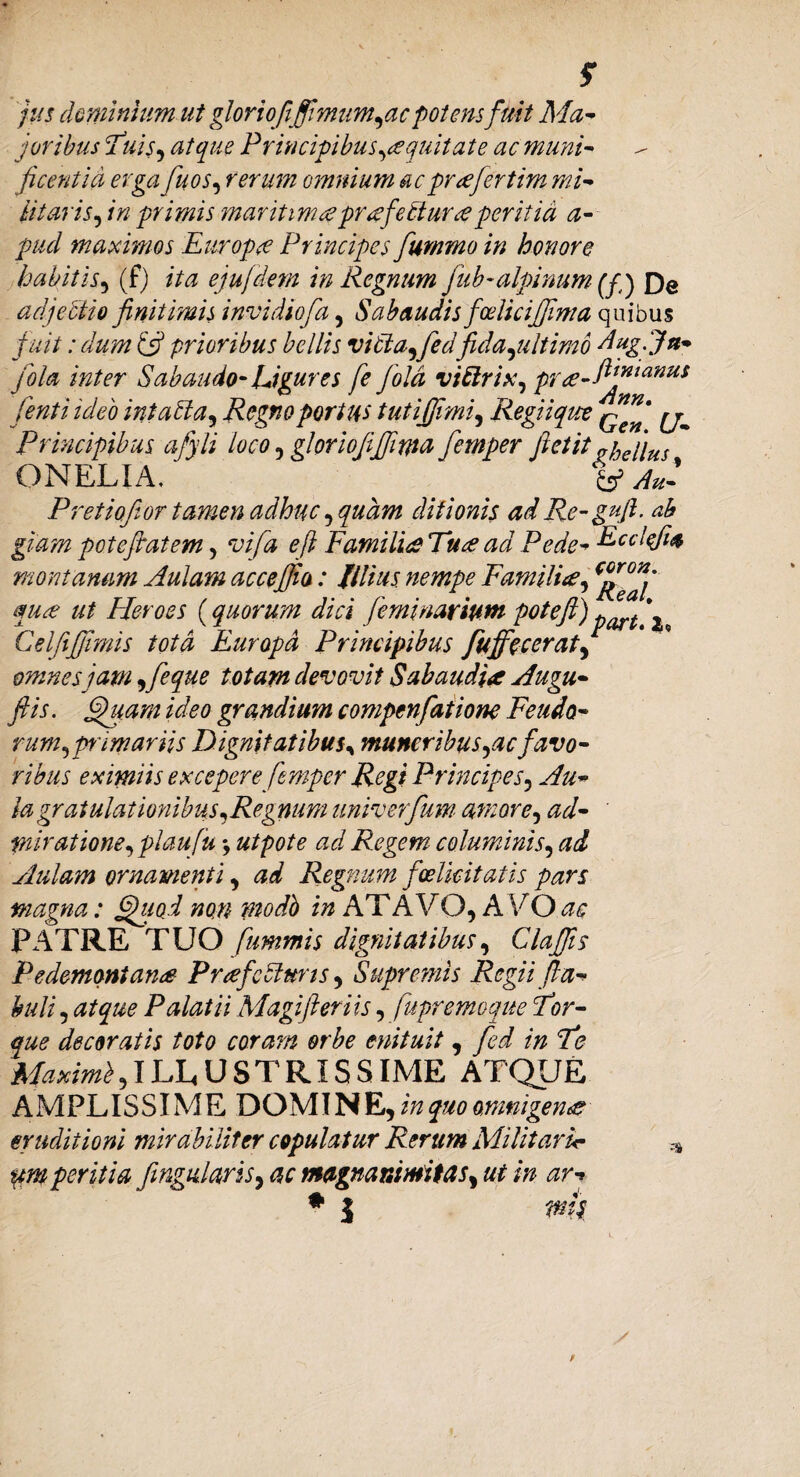 f jus dominium ut gloriofifimum,ac potens fuit Ma¬ joribus Tuis, atque Principibus equitat e ac muni¬ ficentia erga fuos, rerum omnium ac prafertim mi¬ litaris, in primis maritimapr<efe£tur<eperitia a- pud maximos Europa Principes fiummo in honore habitis, (f) ita ejufdem in Regnum fub-alpinum (fj £)e adjectio finitimis invidiofia, Subaudis foelicifima quibus fuit: dum Ifi prioribus bellis vitla,fedfida ,ultirab dug.Ju- jbla inter 8abundo-Ligures fe Jold vittrix, pra-ft™tanus /enti ideo intatla, Regno portus tutijjimi, Regii qua ^ Principibus afyli loco, gloriofijfima femper ftctit^hellus ONELIA, Au- Pretiofior tamen adhuc, quam ditionis ad Re-gufi. ab giam potefatem, vifa e fi Familia Tua ad Pede- montanam Aulam acceffio: filius, nempe Familia, qua ut Heroes (quorum dici /emi narium pote fi) 2 Celfifiimis tota Europa Principibus fuffecerat, omnes jam ,feque totam devovit Subaudia Augu- ftis. Quam ideo grandium compcnfatiom Fetido¬ rum^ primariis Dignitatibus, muneribus,acfavo¬ ribus eximiis excepere femper Regi Principes, Au¬ la gratulationibus,Regnum univerfum amore, ad¬ miratione, plau fu •, utpote ad Regem columinis, ad Aulam ornamenti, ad Regnum f felicitatis pars magna: Quod non modb in AT A V O, A VO ac PATRE TUO fummis dignitatibus, Cia fis Pe dementans Praefecturis, Supremis Regii fa¬ buli , atque Palatii Magi fer iis, fupremoque Tor¬ que decoratis toto coram orbe enituit, fed in Te Maximb, ILLUSTRIS SIME ATQUE A M PLIS SIM E D OMIN E, z/z quo omnigena eruditioni mirabiliter copulatur Rerum Militarir * um peritia fingularis, ac magnanimitas^ ut in ar- ♦ J wh