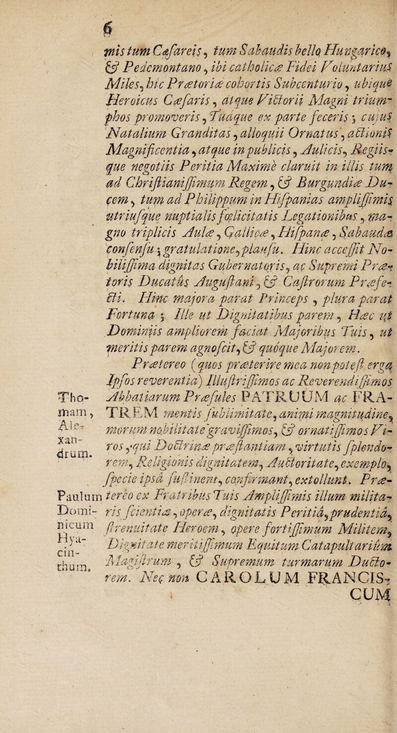piis tum C&far ei$, tum $ alaudis bello, Ffungarico, & Pedemontano , ibi catholica? Fidei Voluntarius. Miles5 hic Pfaetorid cohortis Subccnturio, ubique Heroicus G re faris, atque Vidi or ii Magni trium~ phos promoveris, Tuaque ex parte feceris} cuius Natalium Granditas,alloquii Ornatus, abUoniS Magnificentia, atque in publicis, Aulicis, Regiis? negotiis Peritia Maxime claruit in illis tum ad Ghrifiianifmum Regem, (R Burgundite Du¬ cem , tum ad Philippum in Hifpanias ampli fumis utriufque nuptialis fodi citatis Legationibus , ma¬ gno triplicis Aulre , Qallicce, Hifpana, Sab au dre confenfu $ gratulatione,plaiifu. /iRr accejjit No- bilifjima dignitas Gubernatoris, Supremi Pro?* toris Ducatus Auguftani, £5? Caftrorum Prrefe¬ cti, Hinc majora parat Princeps , parat Fortuna Ille ut Dignitatibus parem, Hac i{t Doniinji$ ampliorem Jacuit Majoribus Tuis, ut meritis parem agnoficit, & quoque Majorem. Prte tereo (quos praeterire mea nonpotef erga Ipfos reverentia) Illujir [fimos ac Reverendi fimos Abbatiarum Pr refiges PATRUUM ac FRA- TR EM mentis jub limitati e, animi magnitudine, morum nobilitate ‘graviffiimos, & ornati fimo s Vi¬ ros ,*qui Doffirmre pr nefiant iam, virtutis fplenio¬ rem, Religionis dignitatem, Auctoritate, exemplo, fpecie ipsa ju finem, confirmant, extollunt. Pr<e- Paulurn ter eo cx Fratribus Tuis Ampliffimis illum milita- Domi- ris fidentia, operae, dignitatis P eritia,prudentia, nicum f renuit at e Hero em, opere fortijfimum Militem, Dignitate meriiifhnum Equitum Catapultarium Magifirum , £5? Supremum turmarum Dubio- rem. Nec non. CAROLUM FRANCIS- i CUM snam, xan- drum. Hya¬ cin¬ thum