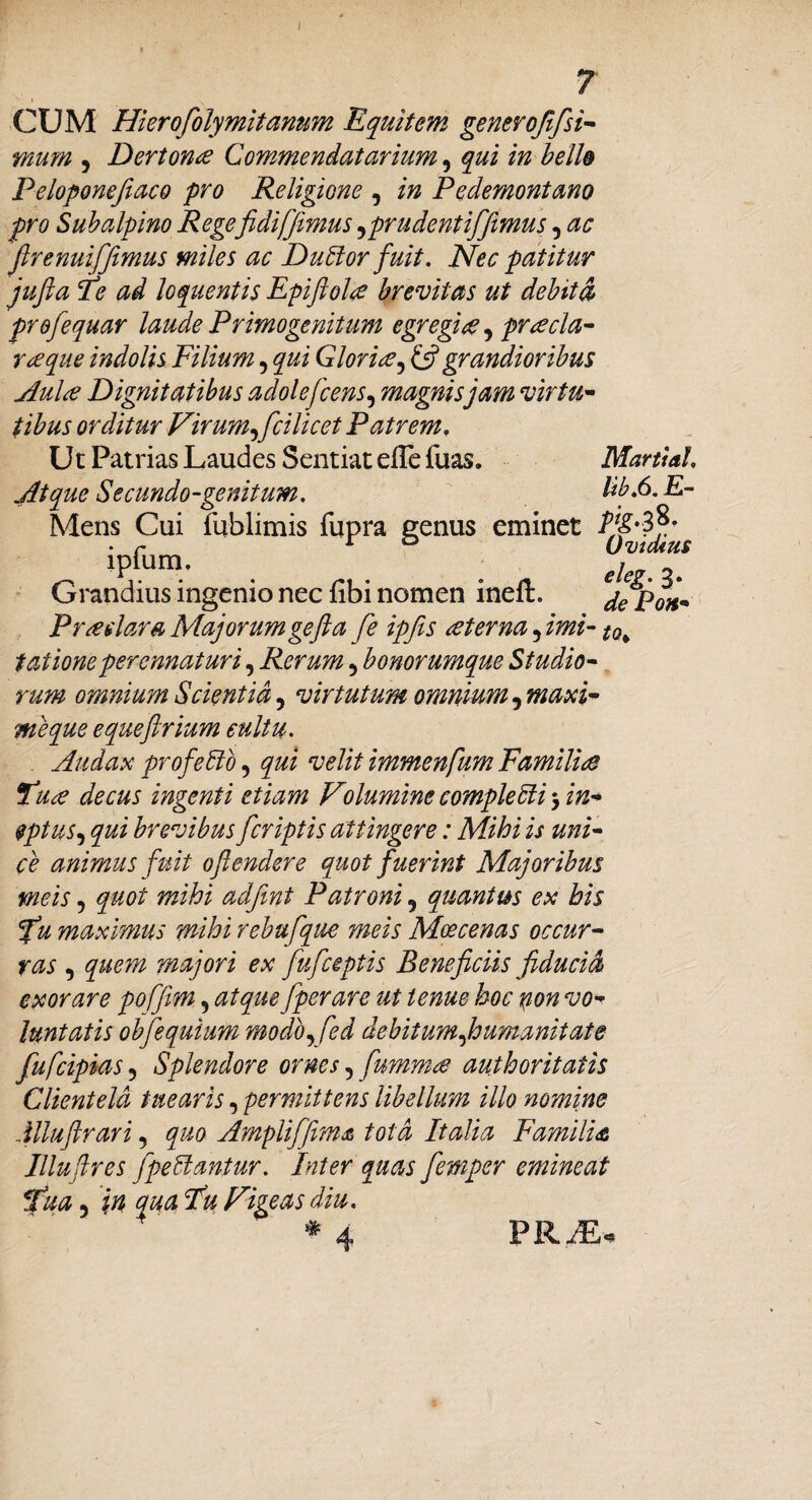 i CUM Hierofolymitanum Equitem generofifsi¬ mum 5 Dertona Commendaturium, qui in belle Peloponefiaco pro Religione , in Pedemontano pro Subalpino Regefidi [fimus,pr udent ififimus, ac firenuififimus miles ac Dudor fuit. Nec patitur jufta Pe ad loquentis Epiftoltf brevitas ut debita profequar laude Primogenitum egregia, preecla- ree que indolis Filium ? qui Glori ce, & grandioribus Aulce Dignitatibus adolefcens, magnis jam virtu¬ tibus orditur Virum^fcilicet Patrem, Ut Patrias Laudes Sentiat elTe fuas. Martia!. Atque Se eundo-genitum. Ub.6. E- Mens Cui fublimis fupra genus eminet • r 1 ° Uvidius lpium, i Grandius ingenio nec fibi nomen ineft. dePon- Prodar a Majorum gefta [e ipfiis sterna, imi-10^ tationeperennaturi, Rerum, bonorumque Studio¬ rum omnium Scientia 5 virtutum omnium ^maxi¬ me que equeftrium cultu. . Audax profedo, velit immenfum FamiVue Pu£ decus ingenti etiam Volumine comple di 5 in¬ eptus, brevibus [criptis attingere: Mihi is uni¬ ce animus fuit oftendere quot fuerint Majoribus meis ? quot mihi adfmt Patroni 9 quantus ex his fu maximus mihi rebufque meis Mos cenas occur¬ ras , quem majori ex fuficeptis Beneficiis fiducia exorare poffim, atque [perare ut tenue hoc pon vo¬ luntatis obfequium modo^fed debitum [humanitate fu[cipias 5 Splendore ornes 5 [umw£ aut horit at is Clientela tuearis, permittens libellum illo nomine Mluftrari 5 quo Amplifjima tota Italia Familia Illuflres [pedantur. Inter quas femper emineat fua 5 in qua Fu Vigeas diu. * * ■ PRM*
