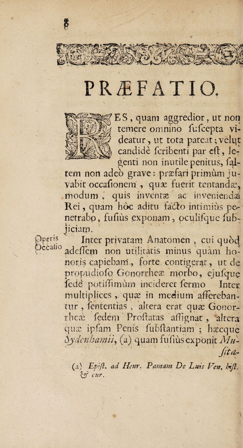 PR&FATIO. f E S , quam aggredior, ut non temere omnino fufcepta vi- deatur, ut tota pateat; vefet sim candide fcribenti par eft, le- genti non inutile penitus, fel tem non adeo grave: profari primum ju¬ vabit occaftonern , qux fuerit tentandas, modum quis inventas ac inveniendas Rei, quam hoc aditu fadlo intimius pe¬ netrabo, fufius exponam, pculifque fub- ^ i - 4- s.t ' • *• ‘ v • <4. • jiciarn. t'Per’-s Inter privatam Anatomen , cui quod V adcilcm non utilitatis minus quam ho¬ noris capiebam , forte contigerat, ut de propudiofo Gcnqrrhex morbo, ejufque fedd potuTmium incideret fermo Inter multiplices , quce in medium affereban¬ tur , fententias , altera erat qua: Gonor- rhcx fedem Proflatas affignat , altera qux ipfam Penis fubftantiam ; hascque Sydenhamiiy (a) quam fufius exponit Mu- 1 ' .' v ‘ ’ ’ ' ’ ' ’ . ’ JitM (a) Epift. ad ILnr. Famam De Luis Vas, hift. & cur.