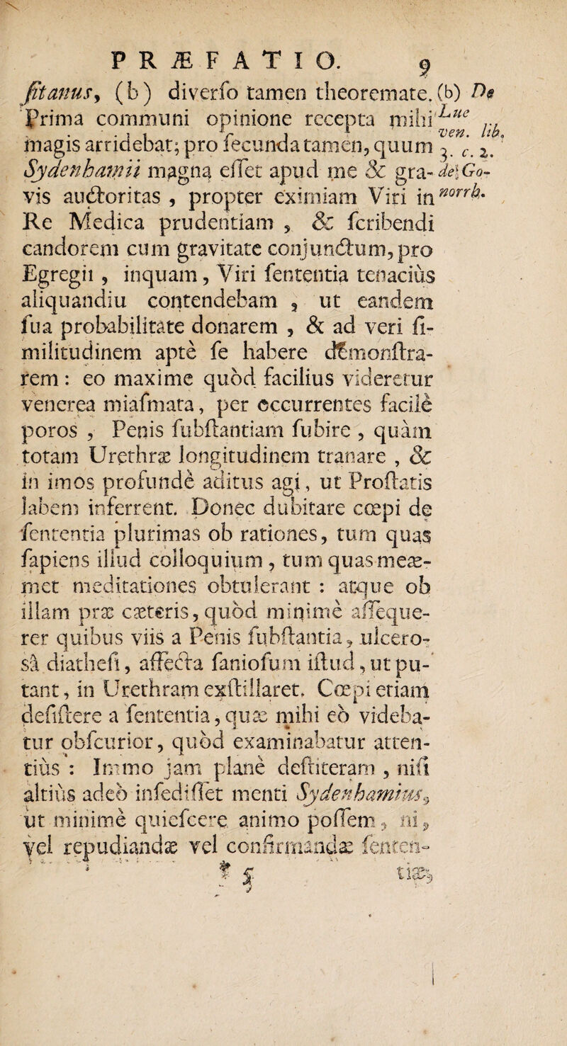 fit anus, (b) diverfo tamen theoremate, (b) De Prima communi opinione recepta mihiLue ... . 5 { V 1 1 IW magis arridebat; pro lecunda tamen, quum 2> Sydenh aniii magna effet apud me & gx&ide\Gq- vis auctoritas , propter eximiam Viri \t\mrrh- Re Medica prudentiam , & feribendi candorem cum gravitate conjunctum,pro Egregii , inquam, Viri fententia tenacius aiiquaildiu contendebam , ut eandem fu a probabilitate donarem , & ad veri fi¬ ni i litu dinem apte fe habere dfmonftra- rem : eo maxime quod facilius videretur venerea miafmata, per occurrentes facile poros , Penis fubftantiam fubire , quam totam Urethra longitudinem tranare , & in imos profunde aditus agi, ut Proflatis labem inferrent. Donec dubitare coepi de fententia plurimas ob rationes, tum quas fap iens illud colloquium , tum quasmese- met meditationes obtulerant : atque ob illam pras ceteris, quod miqime afieque- rer quibus viis a Penis fqbftantia, ulcero¬ sa diathefi, affecta faniofum illud, ut pu¬ tant, in Urethram exftiilaret. Coepi etiam defiflere a fententia,quae mihi eb vrdeba- tur obfcurior, quod examinabatur atten¬ tius : Inimo jam plane deftiteram , niti altius adeo infediflet menti Sydenbamim9 ut minime quiefeere animo poffem, ni ^ confirmandas