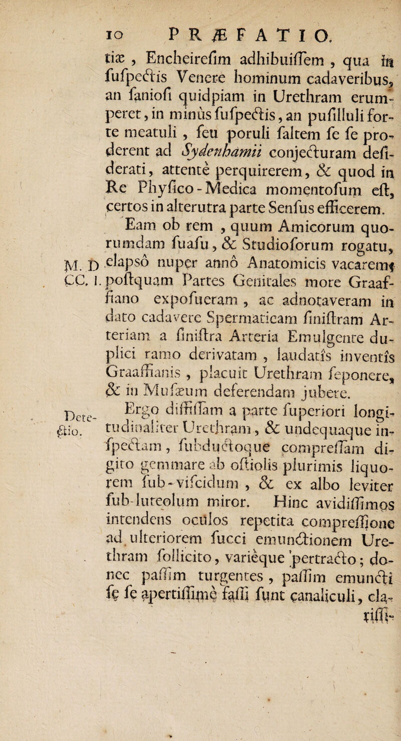 IO PRAEFATIO. tias ? Encheirefim adhibuiffem , qua in fufpcciis Venere hominum cadaveribus, an faniofi quidpiam in Urethram erum¬ peret, in nun lis fu (pectis, an pufilluli for¬ te meatuli , feu poruli faltem fe fe pro¬ derent ad Sydenhamii conjecturam defi- derati, attente perquirerem, & quod in Re Phyfico-Medica momentofum eft, certos in alterutra parte Senfus efficerem. Eam ob rem , quum Amicorum quo¬ rumdam fuafu, & Studioforum rogatu, M. D elapso nuper anno Anatomicis vacarem# CC. i.poftquam Partes Genitales more Graaf- fiano expofueram , ac adnotaveram in dato cadavere Spermaticam finiftram Ar¬ teriam a finiftra Arteria Emulgente du¬ plici ramo derivatam , laudatis inventis Graaffianis , placuit Urethram feponere, & in Mufseum deferendam jubere. Dctc- Erg° diffidam a parte fuperiori longt- £io.1 tudinaliter Urethram, & undequaque in- fpeftam, fuhductoque comprdlam di¬ gito gemmare ah oftiolis plurimis liquo¬ rem fub-vifeidum , & ex albo leviter fub- luteolum miror. Hinc avidiffimps intendens oculos repetita compreffione ad. ulteriorem fucci emundaonem Ure- . thram follicito, varieque 'pertra&o; do¬ nec paffim turgentes , pallim emuncti fe fe apertiffime taili fune canaliculi, cla-