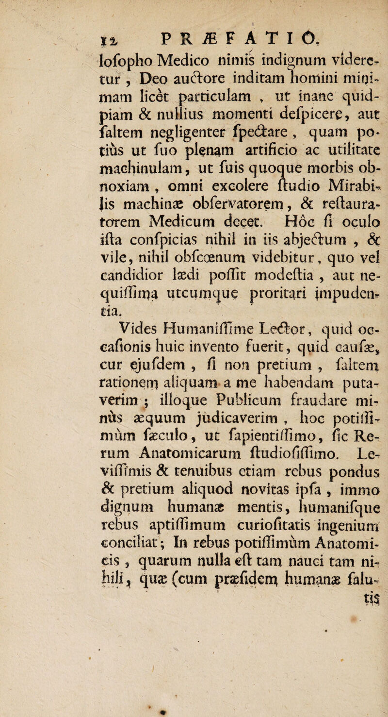 lofopho Medico nimis indignum videre- tur , Deo auftore inditam homini mini¬ mam licet particulam , ut inane quid- piam & nullius momenti defpicere, aut laltem negligenter fpe&are , quam po¬ tius ut fuo plenam artificio ac utilitate machinulam, ut fuis quoque morbis ob¬ noxiam , omni excolere ftudio Mirabi¬ lis machinae obfervatorem, & reftaura- torem Medicum decet. Hoc fi oculo ifta confpicias nihil in iis abjeffcum , & vile, nihil obfcoenum videbitur, quo vel candidior laedi pofilt modeftia , aut ne- quiffima utcumque proritari impuden¬ tia. Vides Humanifilme Le<ftor, quid oe- eafionis huic invento fuerit, quid eaufae, cur ejufdem , fi non pretium , faltem rationem aliquam a me habendam puta¬ verim ; ilioque Publicum fraudare mi¬ niis aequum judicaverim , hoc potiili- niiim fxculo, ut fapientifiimo, fic Re¬ rum Anatomicarum ftudiofiflimo. Le- vififmis & tenuibus etiam rebus pondus & pretium aliquod novitas ipfa , immo dignum humanae mentis, humanifque rebus aptifiimum curiofitatis ingenium conciliat; In rebus potiffimum Anatomi¬ cis , quarum nulla eft tam nauci tam ni¬ hili j qux (cum praefidem humanas falu-