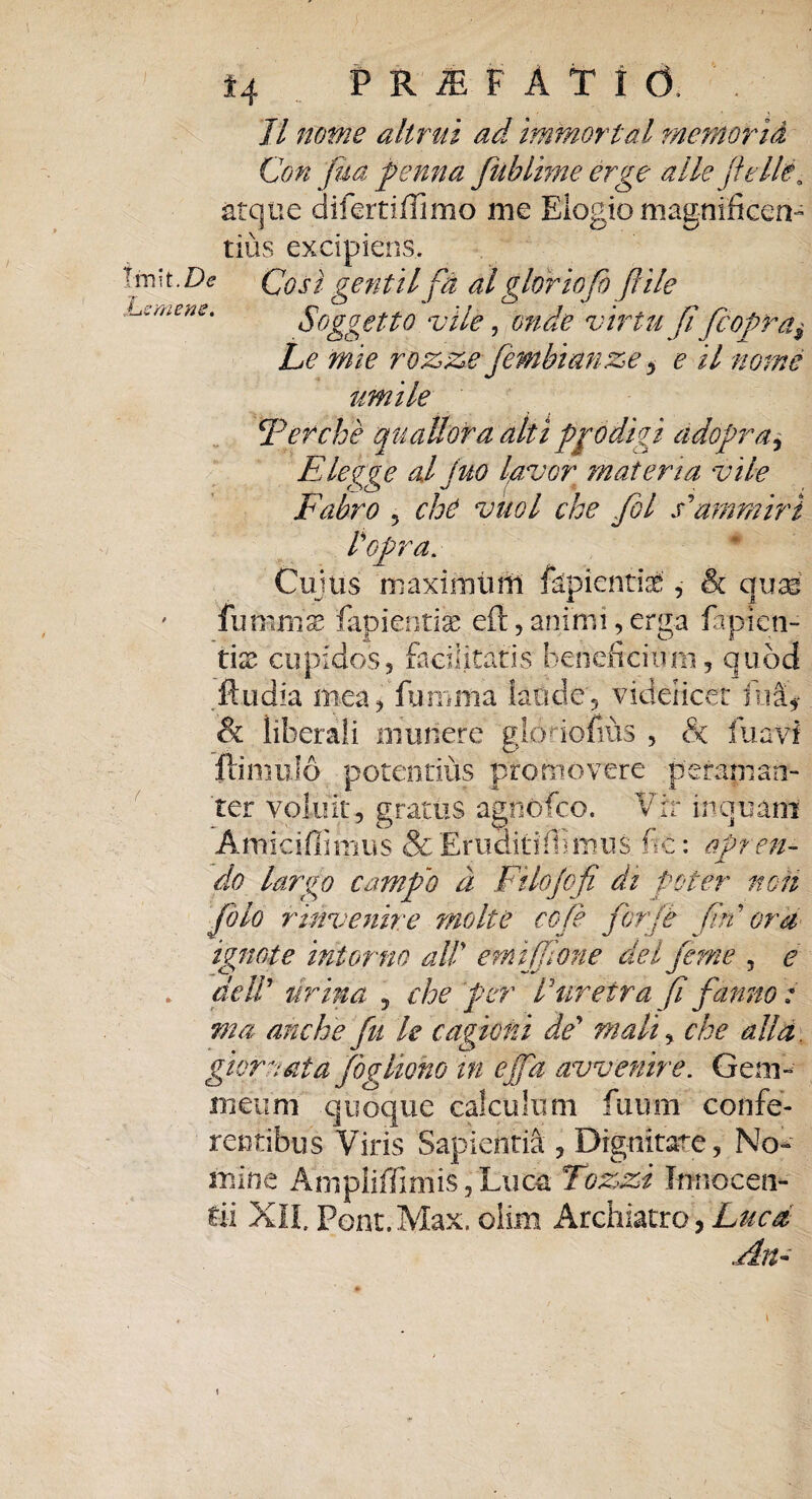 Tl nome altrui ad immorlal memoria \m\t.De JLemene* Con jua penna fublime erge alie jlelle• atque difertiffimo me Elogio magnificen¬ tius excipiens. Cos i genti l fd al glor io fi fiile Soggetto vile, onde vir tu fi fcopra$ Le mie rozze fembianze, e il nome umile \Ter che quatior a alti prodigi adopra, Elegge al juo lavor materia vile Fabro 5 cho vuol che fiol sPmmiri topra. Cujus maximuni fkpientiafc', & quas fummx lapiendas eft, animi, erga fapicn- tix cupidos, facilitatis beneficium, quod .ftudia mea, fumma ktide, videlicet fua. & liberali munere glodofius , & luavi ftimulo potentius promovere peraman¬ ter voluit, gratus agnofco. Vir inquam Amiciffimus & Eruditiffimus fic: apren¬ do largo campo d Filofifi di poter non fio lo r invenire molte cofe for/e firi ora ignote intortio ait emijfione dei fime 5 e . de It urina , che per Turetra fi farno: ma anche fu le cagicni de' mali, che alld glore at a figliono in effa avvenire. Gem¬ meum quoque calculum fiium confe¬ rentibus Viris Sapientia , Dignitate, No¬ mine Anipliffimis, Lucti Tozzi Innoceti- tii XII. Pont.Max. olim Archiatro, Luca