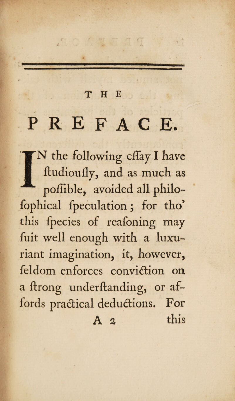 PREFACE. IN the following eflay I have ftudioully, and as much as podible, avoided all philo- fophical fpeculation; for tho’ this fpecies of reafoning may fuit well enough with a luxu¬ riant imagination, it, however, feldom enforces conviction on a ftrong underftanding, or af¬ fords practical deductions. For A a this