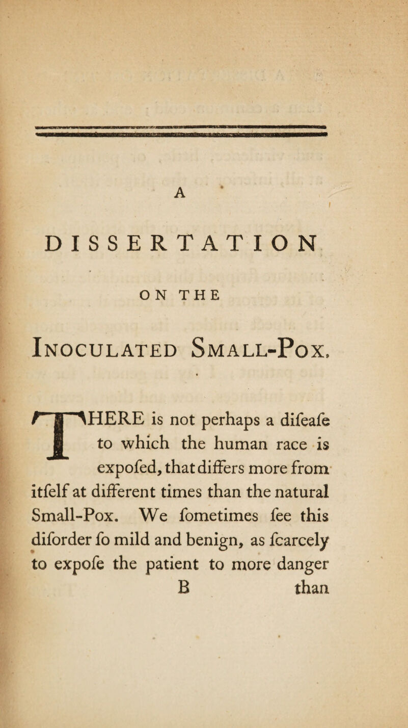 A i DISSERTATION ON THE Inoculated Small-Pox. THERE is not perhaps a difeafe to which the human race is expofed, that differs more from itfelf at different times than the natural Small-Pox. We fometimes fee this diforder fo mild and benign, as fcarcely to expofe the patient to more danger B than