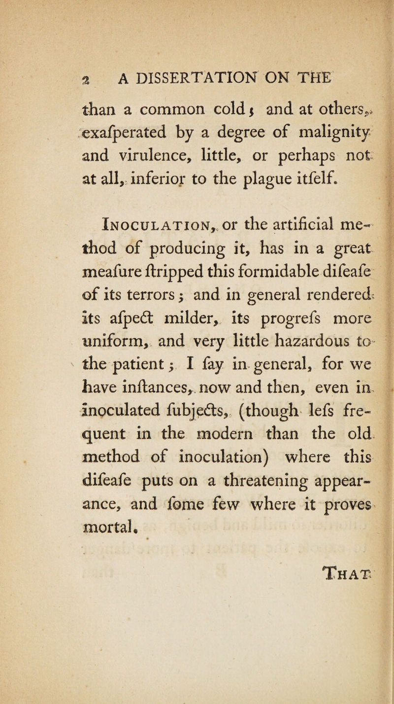 than a common cold $ and at others,* exafperated by a degree of malignity and virulence, little, or perhaps not at all, inferior to the plague itfelf. Inoculation,, or the artificial me¬ thod of producing it, has in a great meafure ftripped this formidable difeafe of its terrors j and in general rendered: its afpedt milder, its progrefs more uniform, and very little hazardous to the patient; I fay in general, for we have inftances, now and then, even in inoculated fubjedts, (though lefs fre¬ quent in the modern than the old method of inoculation) where this difeafe puts on a threatening appear¬ ance, and fome few where it proves mortal. That