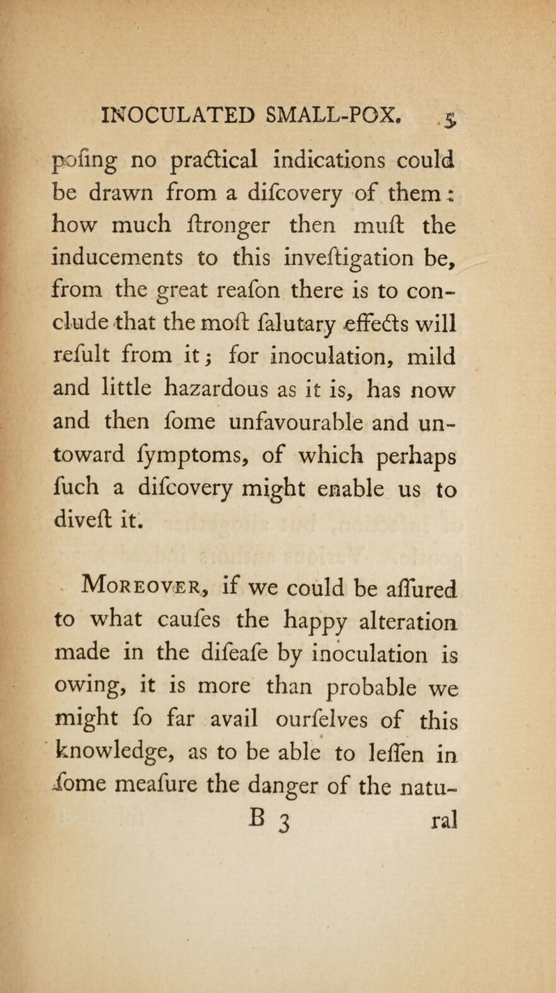 pofing no practical indications could be drawn from a difcovery of them : how much ftronger then muft the inducements to this inveftigation be, from the great reafon there is to con- elude that the moft falutary effeds will refult from it; for inoculation, mild and little hazardous as it is, has now and then fome unfavourable and un¬ toward fymptoms, of which perhaps fuch a difcovery might enable us to divert it. Moreover, if we could be allured to what caufes the happy alteration, made in the difeafe by inoculation is owing, it is more than probable we might fo far avail ourfelves of this knowledge, as to be able to leflen in iome meafure the danger of the natu- B 3 ral