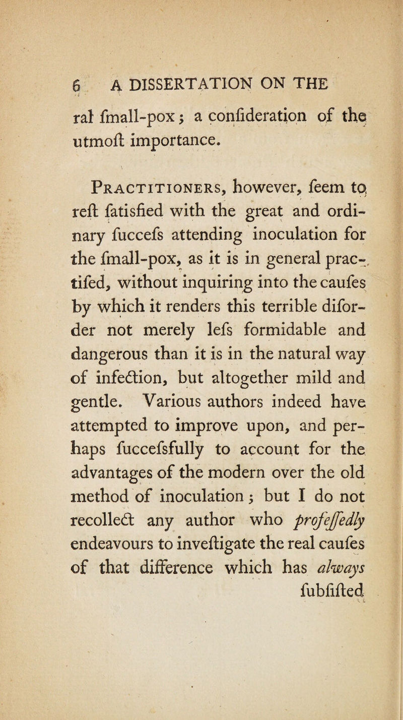 ral fmall-pox; a confideration of the utmoft importance. \ Practitioners, however, feem to, reft fatisfied with the great and ordi¬ nary fuccefs attending inoculation for the fmall-pox, as it is in general prac- tifed, without inquiring into the caufes by which it renders this terrible difor- der not merely lefs formidable and dangerous than it is in the natural way of infection, but altogether mild and gentle. Various authors indeed have attempted to improve upon, and per¬ haps fuccefsfully to account for the advantages of the modern over the old method of inoculation; but I do not recoiled: any author who profejfedly endeavours to inveftigate the real caufes of that difference which has always fubfifted