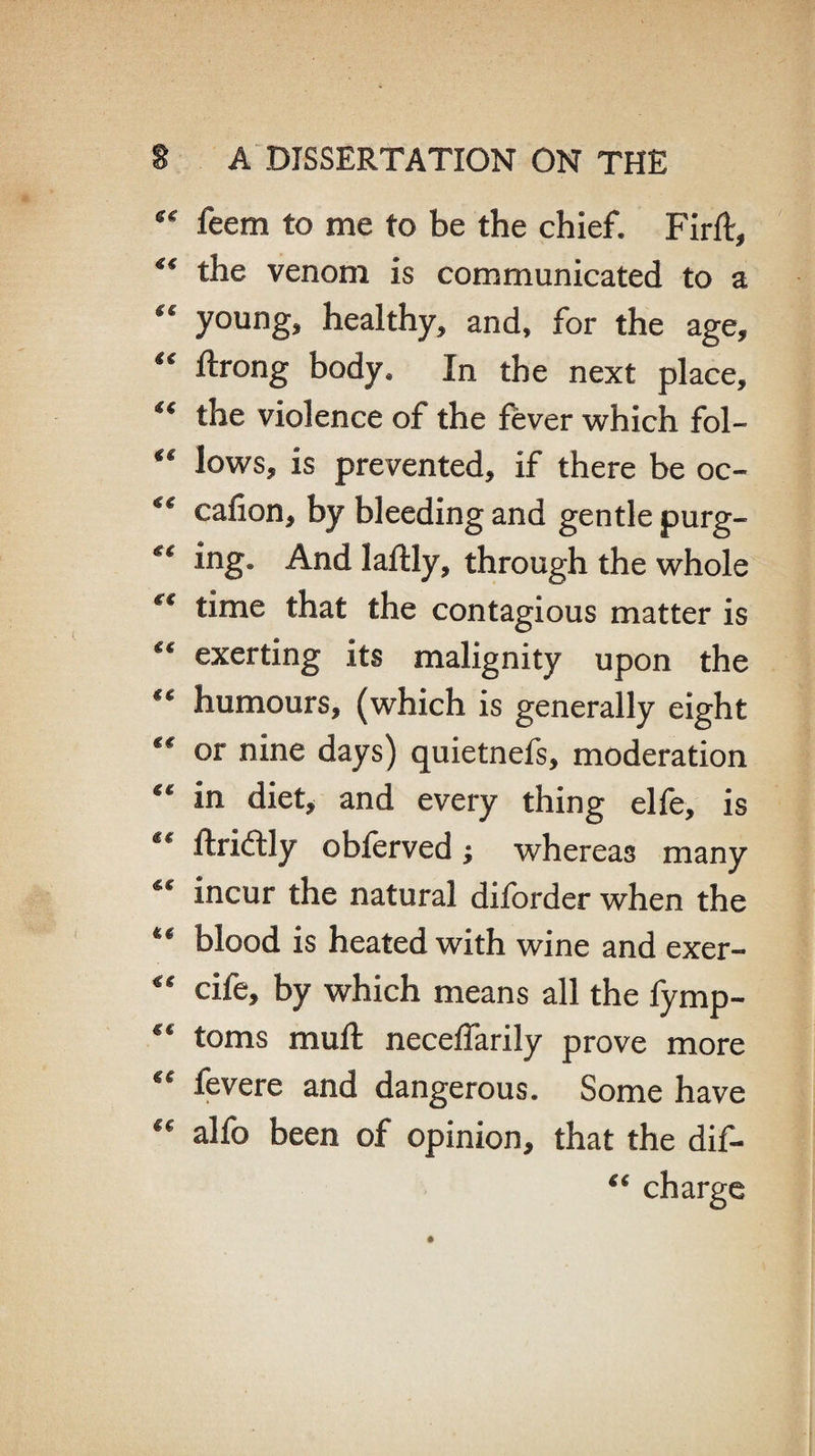 ** feem to me to be the chief. Firft, ** the venom is communicated to a “ young, healthy, and, for the age, “ ftrong body. In the next place, the violence of the fever which fol- €t lows, is prevented, if there be oc- <€ cafion, by bleeding and gentle purg- *c hig. And laftly, through the whole €€ time that the contagious matter is “ exerting its malignity upon the ** humours, (which is generally eight t€ or nine days) quietnefs, moderation “ in diet, and every thing elfe, is “ ftriftly obferved; whereas many ** incur the natural diforder when the ** blood is heated with wine and exer- “ cife, by which means all the fymp- toms muft neceffarily prove more fevere and dangerous. Some have alfo been of opinion, that the dif- “ charge