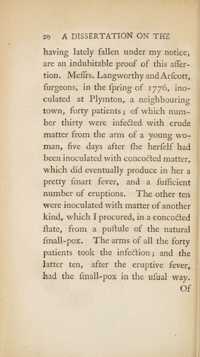 having lately fallen under my notice* are an indubitable proof of this affer- ticn. Me firs. Langworthy and Arfcott* fergeons* in the fpring of 1776* ino¬ culated at Ply niton* a neighbouring town* forty patients * of which num¬ ber thirty were infedted with crude matter from the arm of a young wo¬ man* five days after fhe herfelf had been inoculated with concodted matter* which did eventually produce in her a pretty fmart fever* and a fufficient number of eruptions. The other ten were inoculated with matter of another kind* which I procured* in a concodted ftaie* from a puftule of the natural fmall-pox. The arms of all the forty patients took the infedtion; and the latter ten* after the eruptive fever* had the fmall-pox in the ufual way. Of