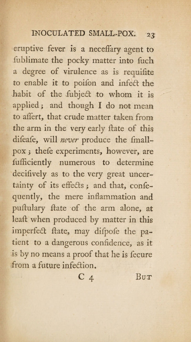 eruptive fever is a neceflarv agent to fubiimate the pocky matter into fuch a degree of virulence as is requifite to enable it to poifon and infedt the habit of the fubjedt to whom it is applied; and though I do not mean to aflert, that crude matter taken from, the arm in the very early ftate of this difeafe, will never produce the fmall- pox j thefe experiments, however, are fufficiently numerous to determine decifively as to the very great uncer¬ tainty of its effedls; and that, confe- quently, the mere inflammation and puflulary ftate of the arm alone, at leaft when produced by matter in this imperfedt ftate, may difpofe the pa¬ tient to a dangerous confidence, as it is by no means a proof that he is fecure from a future infedtion.