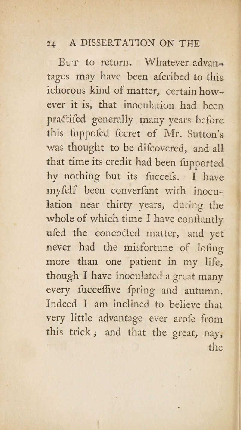 But to return. Whatever advan.-* tages may have been afcribed to this ichorous kind of matter, certain how¬ ever it is, that inoculation had been pradifed generally many years before this fuppofed fecret of Mr. Sutton’s was thought to be difcovered, and all that time its credit had been fupported by nothing but its fuccefs. I have myfelf been converfant with inocu¬ lation near thirty years, during the whole of which time I have conftantly ufed the conceded matter, and yet never had the misfortune of lofine o more than one patient in my life, though I have inoculated a great many every fucceffive fpring and autumn. Indeed I am inclined to believe that very little advantage ever arofe from this trick; and that the great, nay, the