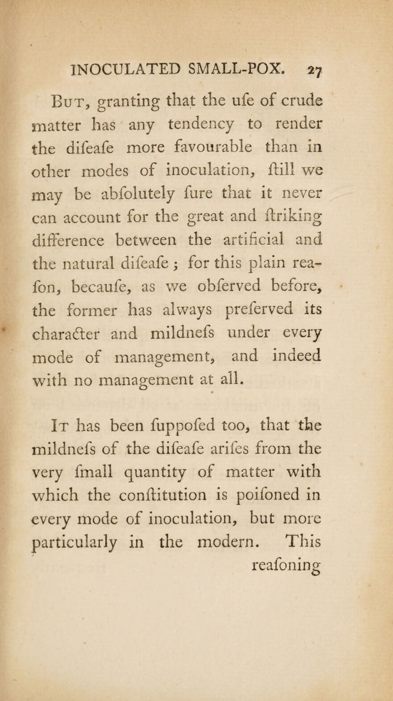 But, granting that the ufe of crude matter has any tendency to render the difeafe more favourable than in other modes of inoculation, ftill we may be abfolutely fure that it never can account for the great and linking difference between the artificial and the natural difeafe ; for this plain rea- fon, becaufe, as we obferved before, the former has always preferved its character and mildnefs under every mode of management, and indeed with no management at all. It has been fuppofed too, that the mildnefs of the difeafe arifes from the very fmall quantity of matter with which the conflitution is poifoned in every mode of inoculation, but more particularly in the modern. This reafoning