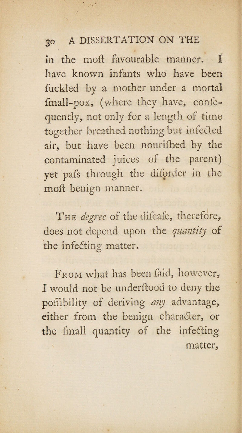 in the mo ft favourable manner. I have known infants who have been fuckled by a mother under a mortal fmall-pox, (where they have, confe- quently, not only for a length of time together breathed nothing but infeded air, but have been nourifhed by the contaminated juices of the parent) yet pafs through the difprder in the mod; benign manner. The degree of the difeafe, therefore, does not depend upon the quantity of the infeeding matter. From what has been faid, however, I would not be underftaod to deny the poffibility of deriving any advantage, either from the benign charader, or the fmall quantity of the infeding matter.