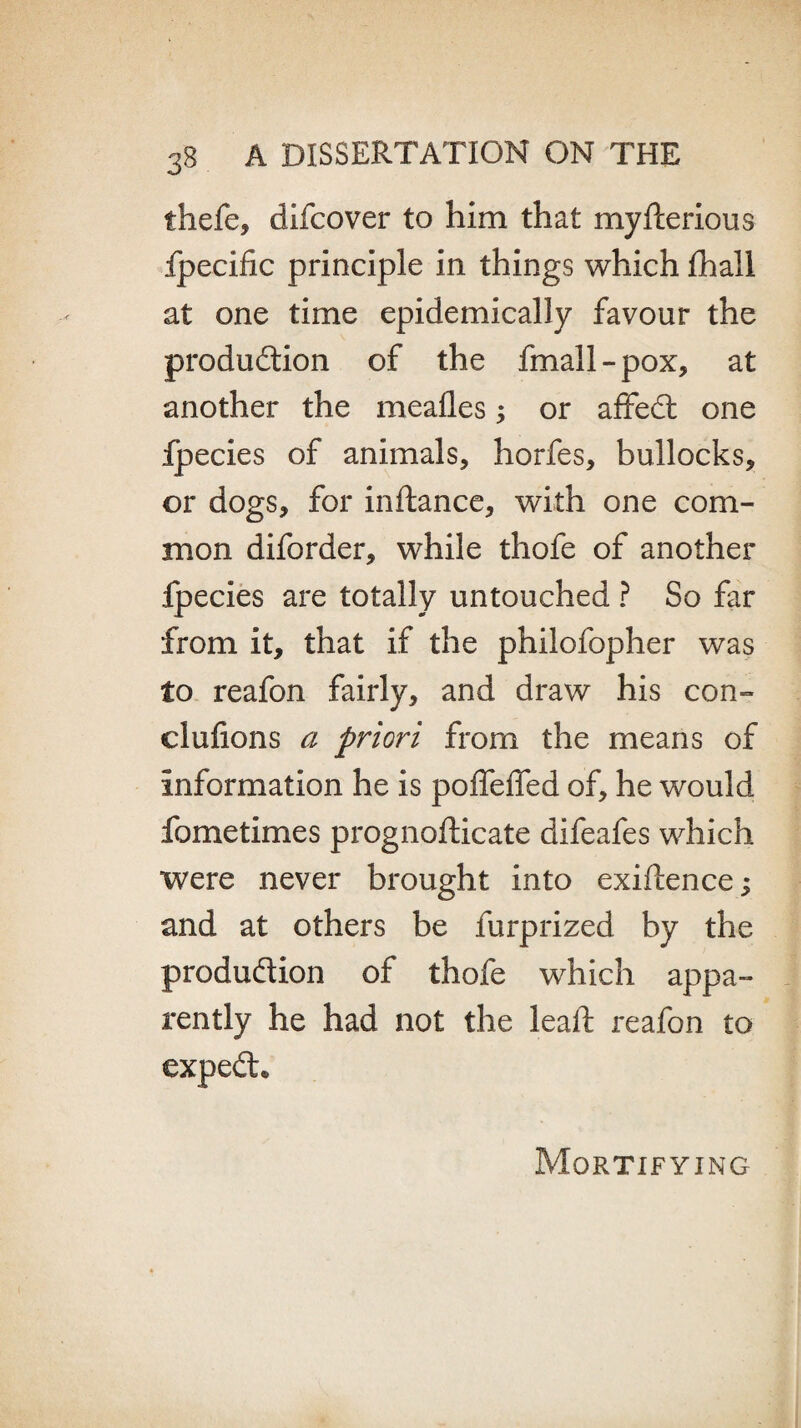 thefe, difcover to him that myfterious fpecific principle in things which fhall at one time epidemically favour the production of the fmall-pox, at another the meafles 5 or affeCt one Ipecies of animals, horfes, bullocks, or dogs, for inftance, with one com¬ mon diforder, while thofe of another fpecies are totally untouched ? So far from it, that if the philofopher was to reafon fairly, and draw his con- clufions a priori from the means of information he is poffeffed of, he would fometimes prognofticate difeafes which were never brought into exigence; and at others be furprized by the production of thofe which appa¬ rently he had not the lealT reafon to expeCt* Mortifying