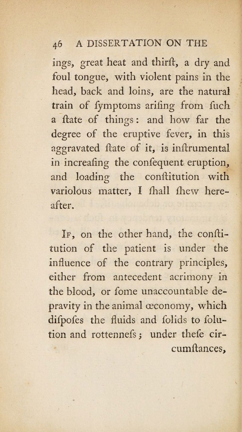 ings, great heat and third:, a dry and foul tongue, with violent pains in the head, back and loins, are the natural train of fymptoms ariiing from fuch a ftate of things: and how far the degree of the eruptive fever, in this aggravated ftate of it, is inftrumental in increafing the confequent eruption, and loading the conftitution with variolous matter, I fhall fhew here¬ after. If, on the other hand, the confti¬ tution of the patient is under the influence of the contrary principles, either from antecedent acrimony in the blood, or fome unaccountable de¬ pravity in the animal oeconomy, which difpofes the fluids and folids to folu- tion and rottennefs j under thefe cir- cumftances.