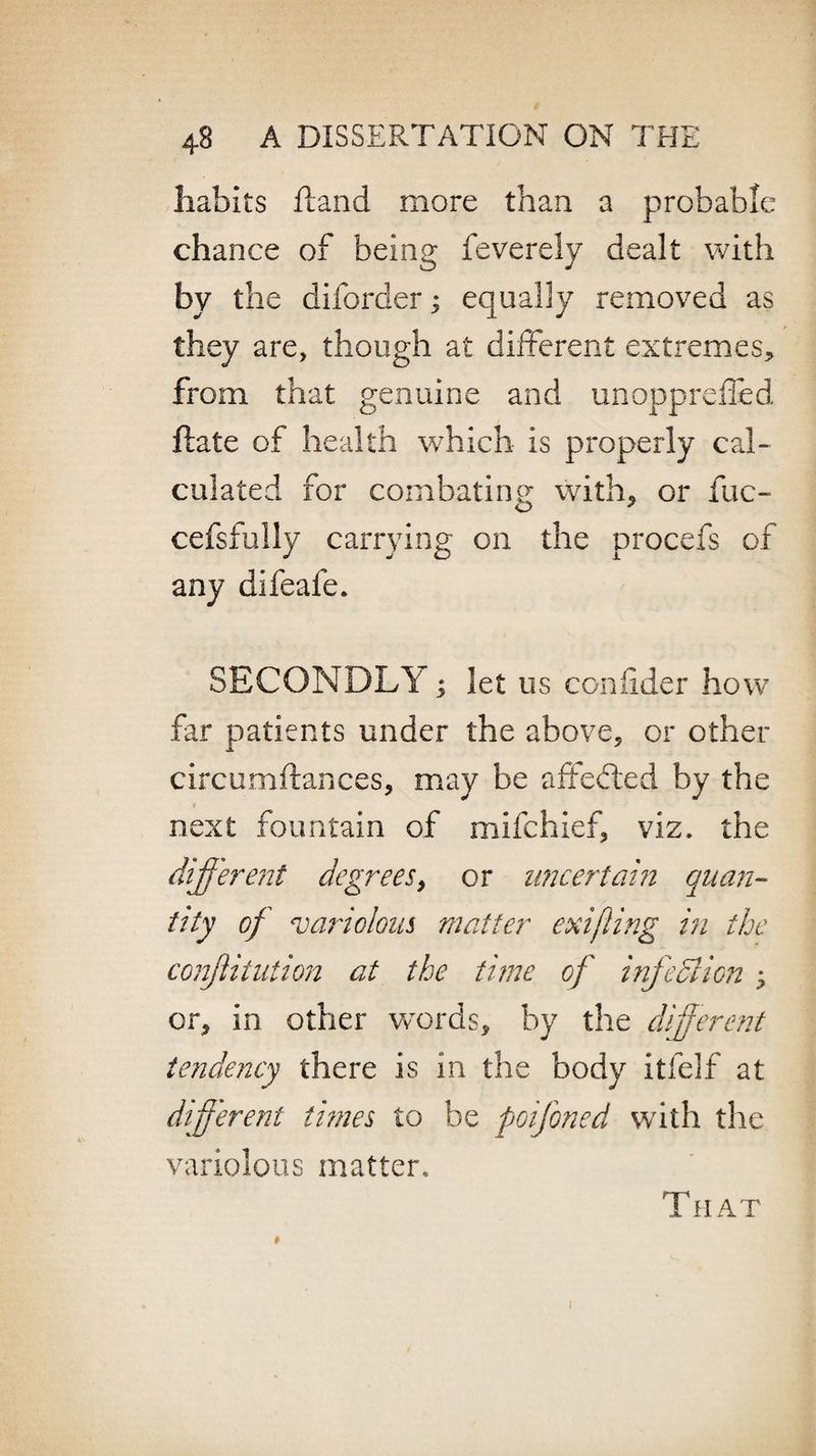habits Hand more than a probable chance of being feverely dealt with by the diforder; equally removed as they are, though at different extremes* from that genuine and unopprefled flate of health which is properly cal¬ culated for combating with* or fuc- cefsfully carrying on the procefs of any difeafe. SECONDLY ; let us confider how far patients under the above* or other circumftances, may be affefted by the next fountain of mifchief, viz. the different degrees, or uncertain quan¬ tity of variolous matter exifling in the confutation at the time of infection > or* in other words, by the different tendency there is in the body itfelf at different tunes to be poifoned with the variolous matter. That