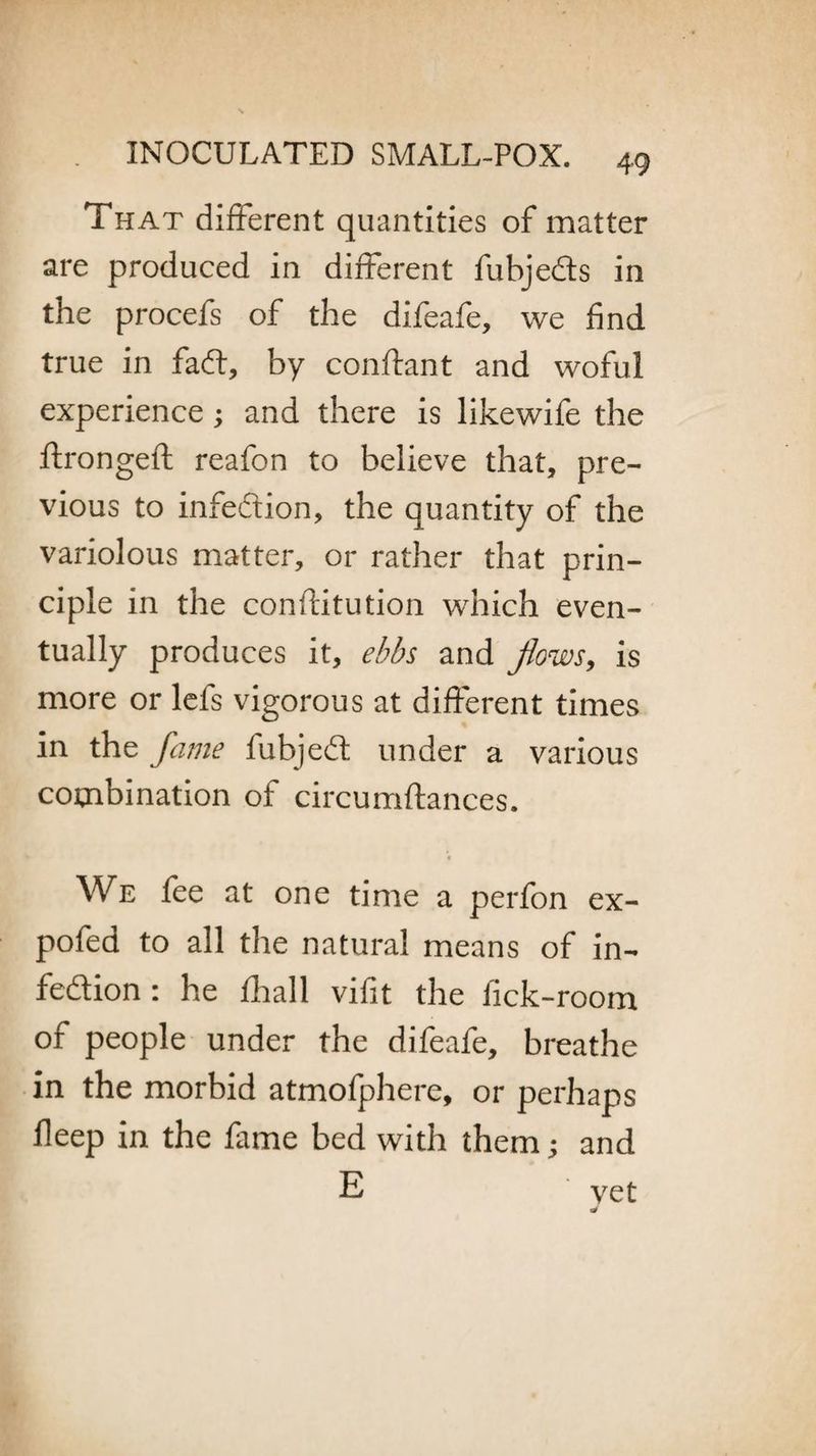 That different quantities of matter are produced in different fubjeds in the procefs of the difeafe, we find true in fad, by conftant and woful experience; and there is likewife the ftrongeft reafon to believe that, pre¬ vious to infedion, the quantity of the variolous matter, or rather that prin¬ ciple in the conftitution which even¬ tually produces it, ebbs and flows, is more or lefs vigorous at different times in the fame fubjed under a various combination ot circumftances. We fee at one time a perfon ex- pofed to all the natural means of in¬ fedion : he fhall vifit the lick-room of people under the difeafe, breathe in the morbid atmofphere, or perhaps deep in the fame bed with them; and E vet