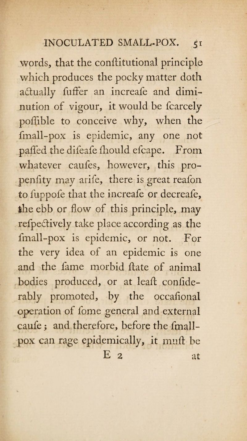 words, that the conftitutional principle which produces the pocky matter doth actually fuffer an increafe and dimi¬ nution of vigour, it would be fcarcely poffible to conceive why, when the fmall-pox is epidemic, any one not pafled the difeafe ihould efcape. From whatever caufes, however, this pro- penflty may arife, there is great reafon to fuppofe that the increafe or decreafe, ihe ebb or flow of this principle, may refpectively take place according as the fmall-pox is epidemic, or not. For the very idea of an epidemic is one and the fame morbid ftate of animal bodies produced, or at lead: confide- rably promoted, by the occafional operation of fome general and external caufe; and therefore, before the fmall- pox can rage epidemically, it muft be E 2 at
