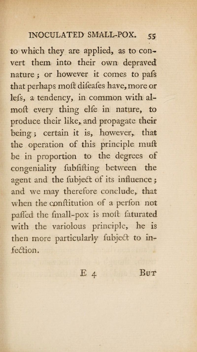 to which they are applied, as to con¬ vert them into their own depraved nature or however it comes to pafs that perhaps moft difeafes have, more or lefs, a tendency, in common with al- moft every thing elfe in nature, to produce their like, and propagate their being; certain it is, however, that the operation of this principle muffc be in proportion to the degrees of congeniality fubfifting between the agent and the fubjeCt of its influence ; and we may therefore conclude, that when the conftitution of a perfon not paffed the fmall-pox is moft faturated with the variolous principle, he is then more particularly fubject to in¬ fection. But