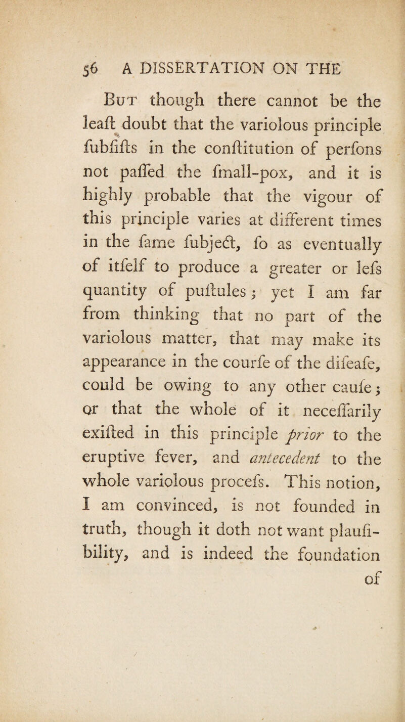But though there cannot be the leaft doubt that the variolous principle fublifls in the conftitution of perfons not paffed the fmall-pox, and it is highly probable that the vigour of this principle varies at different times in the fame fubjedt, fo as eventually of itfelf to produce a greater or lefs quantity of puitules; yet I am far from thinking that no part of the variolous matter, that may make its appearance in the courfe of the difeafe, could be owing to any other caufe; or that the whole of it neceffarily exiited in this principle prior to the eruptive fever, and antecedent to the whole variolous procefs. This notion, I am convinced, is not founded in truth, though it doth not want plaufi- bility, and is indeed the foundation of