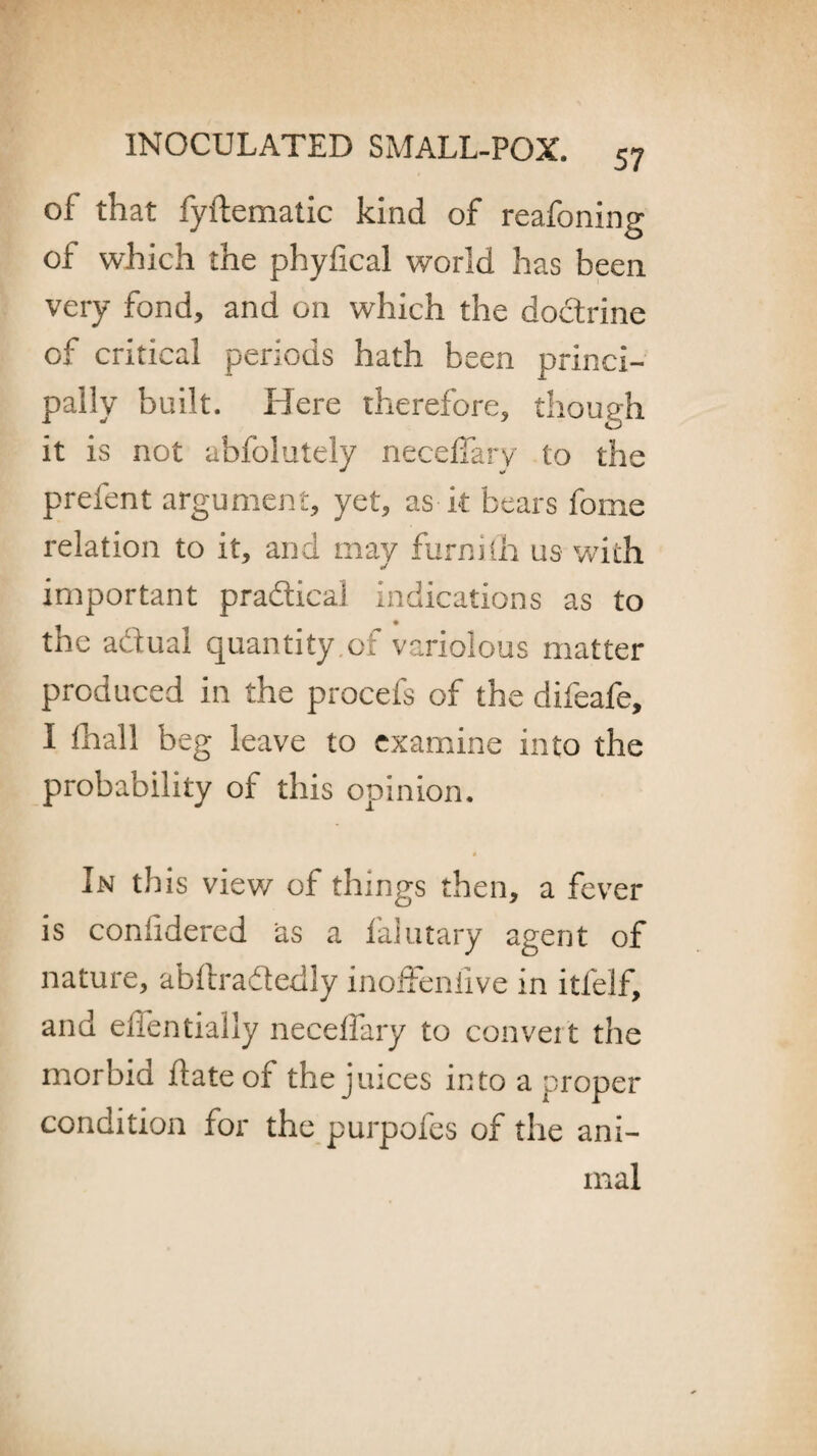 of that fyftematic kind of reafoning of which the phyfical world has been very fond, and on which the doctrine of critical periods hath been princi¬ pally built. Here therefore, though it is not abfolutely neceffary to the prefent argument, yet, as it bears fome relation to it, and may furnith us with important pradical indications as to the adual quantity.of variolous matter produced in the procefs of the difeafe, I lhall beg leave to examine into the probability of this opinion. In this view of things then, a fever is conlidered as a falutary agent of nature, abftradedly inoffeniive in itfelf, and elfentially neceffary to convert the morbid date of the juices into a proper condition for the purpofes of the ani¬ mal