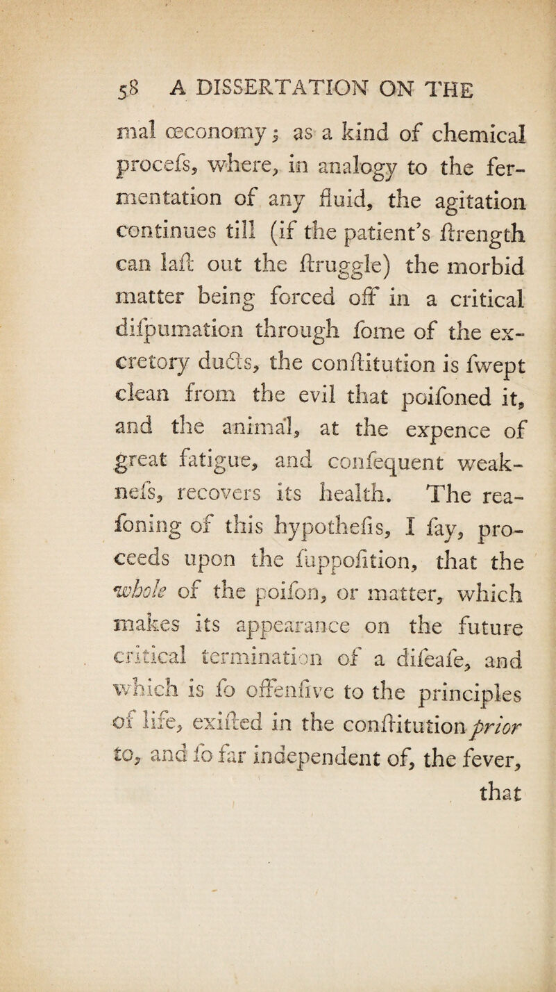 mal ceconomy; as a kind of chemical procefs, where, in analogy to the fer¬ mentation of any fluid, the agitation continues till (if the patient’s ftrength can lafl out the ftruggle) the morbid matter being forced off in a critical difpumation through fome of the ex¬ cretory dufis, the conftitution is fwept clean from the evil that poifoned it, and the animal, at the expence of great fatigue, and confequent weak- neis, recovers its health. The rea- foning of this hypothelis, I fay, pro¬ ceeds upon the fuppolition, that the •whole of the poifon, or matter, which makes its appearance on the future critical termination of a difeafe, and which is fo offenfive to the principles ei life, exifted in the confutationprior to, and to far independent of, the fever,