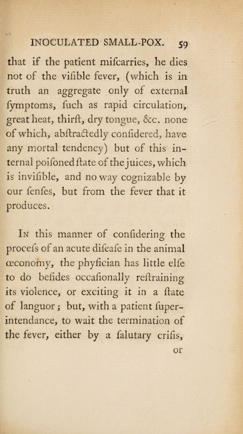 that if the patient mifcarries, he dies not of the vifible fever, (which is in. truth an aggregate only of external fymptoms, fuch as rapid circulation, great heat, third:, dry tongue, &c. none of which, abdradtedly confidered, have any mortal tendency) but of this in¬ ternal poifoneddate of the juices, which is invifible, and noway cognizable by our fenfes, but from the fever that it produces. In this manner of considering the procefs of an acute difeafe in the animal ceconomy, the phydcian has little elfe to do befides occasionally redraining its violence, or exciting it in a date of languor; but, with a patient fuper- intendance, to wait the termination of the fever, either by a falutary crifis. or