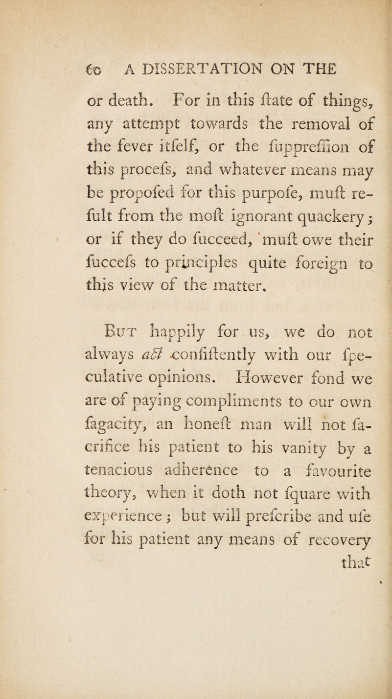 or death. For in this date of things* any attempt towards the removal of the fever itfelf* or the fuppreffion of this procefs* and whatever means may be propofed for this purpofe, mud: re- fult from the mod: ignorant quackery; or if they do fucceed, mud: owe their fuccefs to principles quite foreign to this view of the matter. But happily for us* we do not always affi confidently with our fpe- culative opinions. However fond we are of paying compliments to our own fagacity, an honed man will not fa- crifice his patient to his vanity by a tenacious adherence to a favourite theory* when it doth not fquare with experience; but will prefcribe and ufe for his patient any means of recovery that