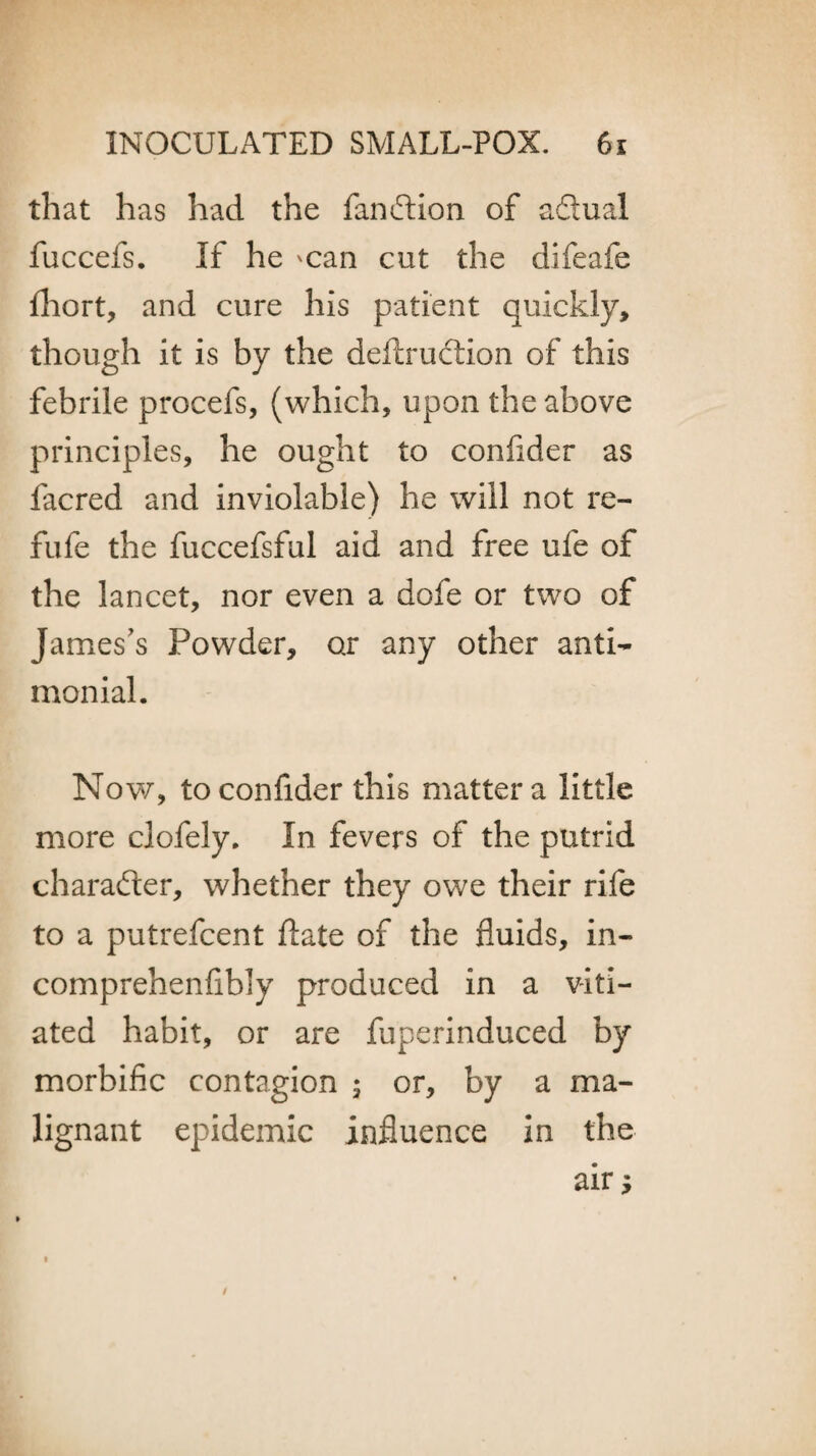 that has had the function of adual fuccefs. If he 'Can cut the difeafe flhort, and cure his patient quickly, though it is by the deftruction of this febrile procefs, (which, upon the above principles, he ought to confider as facred and inviolable) he will not re- fufe the fuccefsful aid and free ufe of the lancet, nor even a dofe or two of James’s Powder, or any other anti- monial. Now, to confider this matter a little more clofely. In fevers of the putrid character, whether they owe their rife to a putrefcent date of the fluids, in- comprehenflbly produced in a viti¬ ated habit, or are fuperinduced by morbific contagion ; or, by a ma¬ lignant epidemic influence in the air
