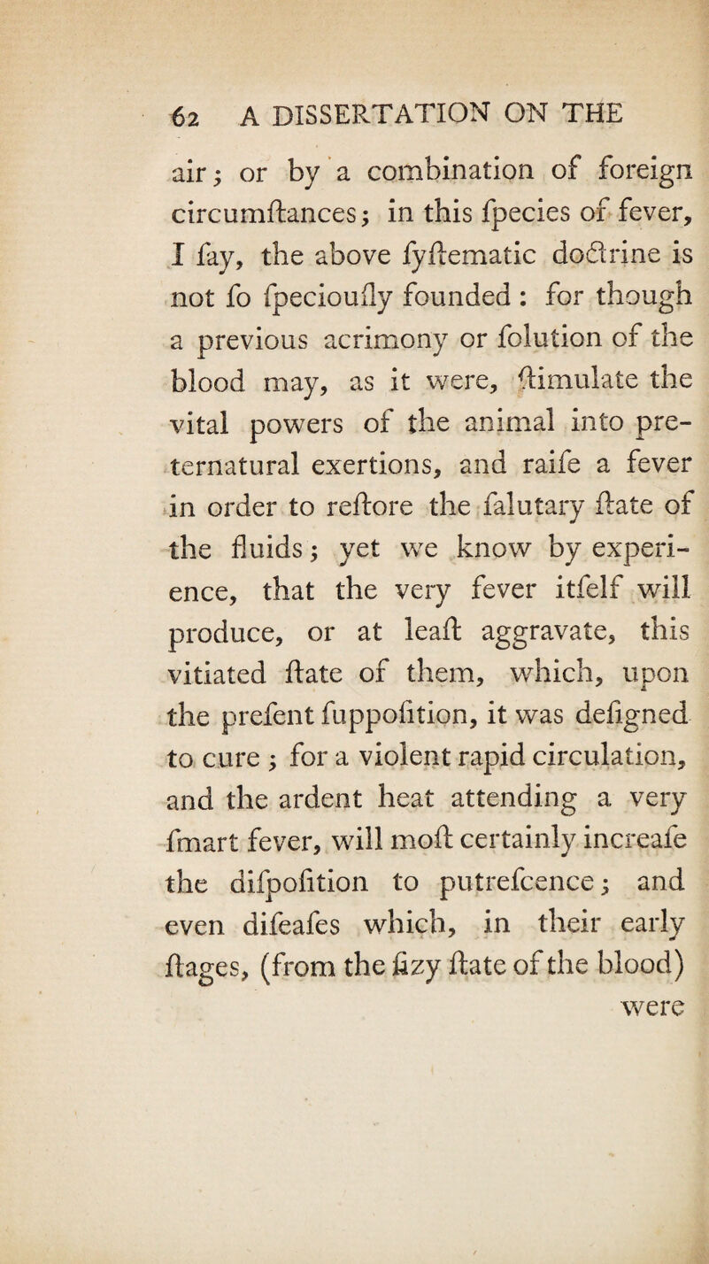 air; or by a combination of foreign circumdances; in this fpecies of fever, I fay, the above fydematic dodrine is not fo fpecioufly founded : for though a previous acrimony or folution of the blood may, as it were, Simulate the vital powers of the animal into pre¬ ternatural exertions, and raife a fever in order to reftore the falutary date of the fluids; yet we know by experi¬ ence, that the very fever itfelf will produce, or at lead: aggravate, this vitiated date of them, which, upon the prefent fuppolition, it was defigned to cure ; for a violent rapid circulation, and the ardent heat attending a very fmart fever, will mod: certainly increafe the difpofition to putrefcence; and even difeafes which, in their early dages, (from the fizy date of the blood) were