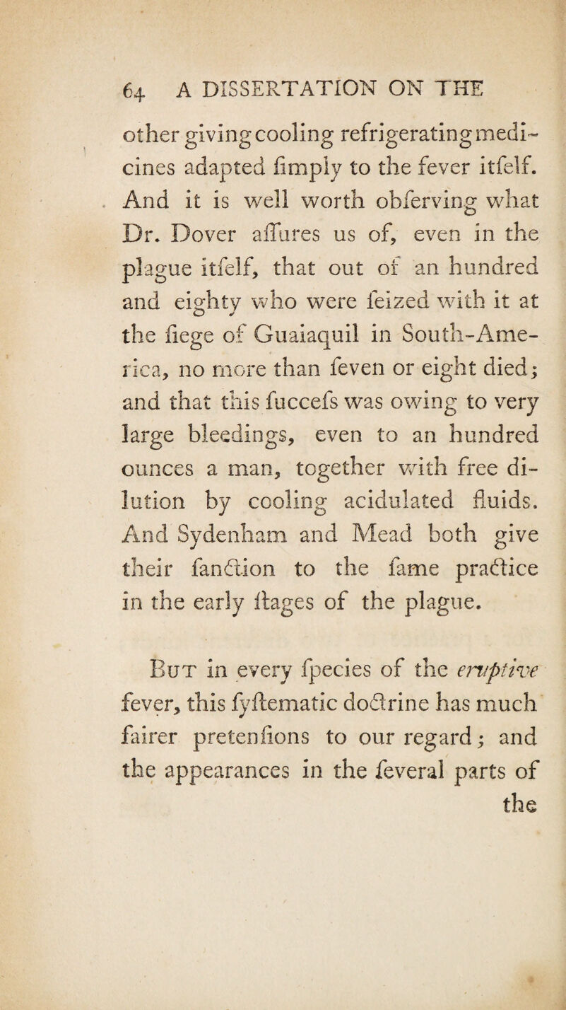 other giving cooling refrigerating medi¬ cines adapted limply to the fever itfelf. And it is well worth obferving what Dr. Dover allures us of, even in the plague Itfelf, that out or an hundred and eighty who were lelzed with it at the fiege of Guayaquil in South-Ame¬ rica, no more than feven or eight died; and that this fuccefs was owing to very large bleedings, even to an hundred ounces a man, together with free di¬ lution by cooling acidulated fluids. And Sydenham and Mead both give their fandtion to the fame practice in the early Itages of the plague. But in every fpecies of the eruptive fever, this fyftematic dodrine has much fairer pretenlions to our regard; and the appearances in the feveral parts of the